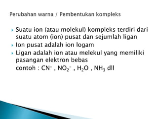  Suatu ion (atau molekul) kompleks terdiri dari
suatu atom (ion) pusat dan sejumlah ligan
 Ion pusat adalah ion logam
 Ligan adalah ion atau melekul yang memiliki
pasangan elektron bebas
contoh : CN- , NO2
- , H2O , NH3 dll
 