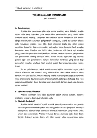 Teknik Analisis Kuantitatif 1
TEKNIK ANALISIS KUANTITATIF
Oleh: Ali Muhson
A. Pendahuluan
Analisis data merupakan salah satu proses penelitian yang dilakukan setelah
semua data yang diperlukan guna memecahkan permasalahan yang diteliti sudah
diperoleh secara lengkap. Ketajaman dan ketepatan dalam penggunaan alat analisis
sangat menentukan keakuratan pengambilan kesimpulan, karena itu kegiatan analisis
data merupakan kegiatan yang tidak dapat diabaikan begitu saja dalam proses
penelitian. Kesalahan dalam menentukan alat analisis dapat berakibat fatal terhadap
kesimpulan yang dihasilkan dan hal ini akan berdampak lebih buruk lagi terhadap
penggunaan dan penerapan hasil penelitian tersebut. Dengan demikian, pengetahuan
dan pemahaman tentang berbagai teknik analisis mutlak diperlukan bagi seorang
peneliti agar hasil penelitiannya mampu memberikan kontribusi yang berarti bagi
pemecahan masalah sekaligus hasil tersebut dapat dipertanggungjawabkan secara
ilmiah.
Secara garis besarnya, teknik analisis data terbagi ke dalam dua bagian, yakni
analisis kuantitatif dan kualitatif. Yang membedakan kedua teknik tersebut hanya
terletak pada jenis datanya. Untuk data yang bersifat kualitatif (tidak dapat diangkakan)
maka analisis yang digunakan adalah analisis kualitatif, sedangkan terhadap data yang
dapat dikuantifikasikan dapat dianalisis secara kuantitatif, bahkan dapat pula dianalisis
secara kualitatif.
B. Jenis Analisis Kuantitatif
Analisis kuantitatif yang biasa digunakan adalah analisis statistik. Biasanya
analisis ini terbagi ke dalam dua kelompok, yaitu:
1. Statistik Deskriptif
Analisis statistik deskriptif adalah statistik yang digunakan untuk menganalisis
data dengan cara mendeskripsikan atau menggambarkan data yang telah terkumpul
sebagaimana adanya tanpa bermaksud membuat kesimpulan yang berlaku untuk
umum atau generalisasi. Analisis ini hanya berupa akumulasi data dasar dalam
bentuk deskripsi semata dalam arti tidak mencari atau menerangkan saling
 