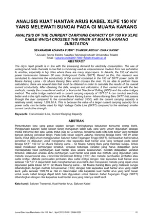 Jurnal Baut dan Manufaktur Vol. 03, No 1, April 2021 ISSN : 2686-5351 10
ANALISIS KUAT HANTAR ARUS KABEL XLPE 150 KV
YANG MELEWATI SUNGAI PADA GI MUARA KARANG
ANALYSIS OF THE CURRENT CARRYING CAPACITY OF 150 KV XLPE
CABLE WHICH CROSSES THE RIVER AT MUARA KARANG
SUBSTATION
SEKARARUM ADIANITA PUTRI1*,
SYAMSIR ABDUH1 ,
ISHAK KASIM1
1
Jurusan Teknik Elektro Fakultas Teknologi Industri Universitas Trisakti
Email : sekararum062001700011@std.trisakti.ac.id
ABSTRACT
The city’s rapid growth is in line with the increasing demand for electricity consumption. The use of
underground cable channels is one that is commonly used as a transmission medium from one substation
to another, especially in big cities where there are many skyscrapers. In Jakarta, the 150 kV electric
power transmission between GI uses Underground Cable (SKTT). Based on this, this research was
conducted to determine the conductivity of the current contained in the 150 kV SKTT power cable GI
Muara Karang Lama - GI Muara Karang Baru which crosses the river. To be able to perform these
calculations, there are several data that must be obtained in order to calculate the results of the overall
current conductivity. After obtaining the data, analysis and calculation, it then carried out with the two
methods, namely the conventional method or Horizontal Directional Drilling (HDD) and the cable bridges
method. The cable bridge method with a current carrying capacity of 1577.07 A can conduct electricity
better and is the right method for use at the Muara Karang Lama - Muara Karang Baru SKTT that passes
through the river compared to the conventional method (HDD) with the current carrying capacity is
relatively small, namely 1,309.10 A. This is because the value of a larger current carrying capacity for a
power cable can be better used for High Voltage Cable Line (SKTT) compared to the relatively smaller
current conductive strength.
Keywords: Transmission Line, Current Carrying Capacity
ABSTRAK
Pertumbuhan kota yang pesat sejalan dengan meningkatnya kebutuhan konsumsi energi listrik.
Penggunaan saluran kabel bawah tanah merupakan salah satu cara yang umum digunakan sebagai
media transmisi dari satu Gardu Induk (GI) ke GI lainnya, terutama pada kota-kota besar yang terdapat
banyak gedung pencakar langit. Pada kota besar seperti Jakarta, transmisi tenaga listrik 150 kV antar
Gardu Induk (GI) umum menggunakan Saluran Kabel Tegangan Tinggi (SKTT). Berdasarkan hal tersebut,
penelitian ini dilakukan untuk mengetahui nilai kapasitas kuat hantar arus yang terdapat pada kabel
tenaga SKTT 150 kV GI Muara Karang Lama – GI Muara Karang Baru yang melintasi sungai. Untuk
dapat melakukan perhitungan tersebut, terdapat beberapa variabel yang harus didapatkan guna
mendapatkan hasil perhitungan kuat hantar arus secara keseluruhan. Setelah didapatkan variabel
tersebut, dilakukan analisa serta perhitungan kuat hantar arus pada dua metode yang digunakan yaitu
metode konvensional atau Horizontal Directional Drilling (HDD) dan metode pembuatan jembatan atau
cable bridge. Metode pembuatan jembatan atau cable bridge dengan nilai kapasitas kuat hantar arus
sebesar 1577,07 A dapat lebih baik menghantarkan arus listrik dan merupakan metode yang tepat untuk
digunakan pada lokasi SKTT GI Muara Karang Lama – GI Muara Karang Baru yang melewati sungai
dibandingkan dengan metode konvensional (HDD) dengan nilai kapasitas kuat hantar arus yang relatif
kecil, yaitu sebesar 1309,10 A. Hal ini dikarenakan nilai kapasitas kuat hantar arus yang lebih besar
untuk suatu kabel tenaga dapat lebih baik digunakan untuk Saluran Kabel Tegangan Tinggi (SKTT)
dibandingkan dengan nilai kapasitas kuat hantar arus yang nilainya relatif kecil.
Kata kunci: Saluran Transmisi, Kuat Hantar Arus, Saluran Kabel
 