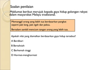 Maklumat berikut merujuk kepada gaya hidup golongan rakyat dalam masyarakat Melayu tradisional. Memanggil orang yang lebih tua berdasarkan pangkat seperti pak long, pak ngah dan paksu. Bersalam sambil mencium tangan orang yang lebih tua. Apakah nilai yang diamalkan berdasarkan gaya hidup tersebut? A Berdikari B Bersahsiah C Berhemah tinggi D Hormat-menghormati Soalan penilaian 