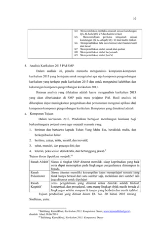 10
4.4 Mencontohkan perilaku amanah sesuai kandungan
Q.S. Al-Anfal (8): 27 dan hadits terkait
4.5 Mencontohkan perilaku istiqamah sesuai
kandungan QS. Al-Ahqaf (46): 13 dan hadits terkait
4.6 Mempraktikkan tata cara bersuci dari hadats kecil
dan besar
4.7 Mempraktikkan shalat jamak dan qashar
4.8 Mempraktikkan shalat berjamaah
4.9 Mempraktikkan shalat Jum’at
4. Analisis Kurikulum 2013 PAI SMP
Dalam analisis ini, penulis mencoba menganalisis komponen-komponen
kurikulum 2013 yang bertujuan untuk mengetahui apa saja komponen pengembangan
kurikulum yang terdapat pada kurikulum 2013 dan untuk mengetahui kelebihan dan
kekurangan komponen pengembangan kurikulum 2013.
Batasan analisis yang dilakukan adalah hanya menganalisis kurikulum 2013
yang akan diberlakukan di SMP pada mata pelajaran PAI. Hasil analisis ini
diharapkan dapat meningkatkan pengetahuan dan pemahaman mengenai aplikasi dari
komponen-komponen pengembangan kurikulum. Komponen yang dimaksud adalah:
a. Komponen Tujuan
Dalam kurikulum 2013, Pendidikan bertujuan membangun landasan bagi
berkembangnya potensi siswa agar menjadi manusia yang:
1. beriman dan bertakwa kepada Tuhan Yang Maha Esa, berakhlak mulia, dan
berkepribadian luhur
2. berilmu, cakap, kritis, kreatif, dan inovatif;
3. sehat, mandiri, dan percaya diri; dan
4. toleran, peka sosial, demokratis, dan bertanggung jawab.9
Tujuan diatas dipetakan menjadi:10
Ranah Afektif
Ranah
Psikomotor
Ranah
Kognitif
Siswa di tingkat SMP dituntut memiliki sikap kepribadian yang baik
serta dapat menerapkan pada lingkungan pergaulannya dimanapun ia
berada.
Siswa dituntut memiliki ketrampilan dapat mempelajari sesuatu yang
tidak hanya berasal dari satu sumber saja, melainkan dari sumber lain
juga dituntut untuk dipelajari
Jenis pengetahuan yang dituntut untuk dimiliki adalah faktual,
konseptual, dan prosedural, serta ruang lingkup objek masih berada di
lingkungan sekitar maupun di tempat yang berbeda dan masih terlihat.
Tujuan pendidikan yang dimuat dalam UU No. 20 Tahun 2003 tentang
Sisdiknas, yaitu:
9
Balitbang Kemdikbud, Kurikulum 2013: Kompetensi Dasar, www.kemendikbud.go.id.,
diunduh Ahad, 08/06/2014
10
Balitbang Kemdikbud, Kurikulum 2013: Kompetensi Dasar
 
