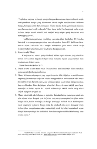 11
“Pendidikan nasional berfungsi mengembangkan kemampuan dan membentuk watak
serta peradaban bangsa yang bermartabat dalam rangka mencerdaskan kehidupan
bangsa, bertujuan untuk berkembangnya potensi peserta didik agar menjadi manusia
yang beriman dan bertakwa kepada Tuhan Yang Maha Esa, berakhlak mulia, sehat,
berilmu, cakap, kreatif, mandiri, dan menjadi warga negara yang demokratis serta
bertanggung jawab”.
Melihat rumusan tujuan pendidikan yang ada dalam Kurikulum 2013 sejalan
dan tidak bertentangan dengan tujuan yang dirumuskan dalam UU Sisdiknas diatas,
bahkan dalam kurikulum 2013 nampak memperluas pada ranah afektif/ sikap
(berkepribadian luhur, kritis, inovatif, toleran dan peka sosial).
b. Komponen Isi/ Materi
Komponen isi/ materi yang dimaksud adalah segala sesuatu yang diberikan
kepada siswa dalam kegiatan belajar untuk mencapai tujuan yang meliputi mata
pelajaran dan alokasi waktu.
Materi dalam kurikulum 2013:
1. Materi al-Qur’an dan Hadis bukan sekedar dibaca dan dihafal tapi harus diamalkan
ajaran yang terkandung di dalamnya.
2. Materi akhlak mendapat porsi yang sangat besar dan tidak diajarkan tersendiri namun
tergabung dalam materi al-Qur’an. Hal ini menggambarkan bahwa akhlak tidak hanya
bersifat teori tapi bersifat praxis, ada kemauan secara sadar untuk mengaplikasikan
dan membiasakan dalam kehidupan sehari-hari. Proporsi materi akhlak yang besar
menunjukkan bahwa tujuan PAI adalah terbentuknya akhlak mulia setiap siswa
setelah mengikuti program ini.
3. Materi zakat tidak ada. Seharusnya materi ini diajarkan karena merupakan salah satu
pilar ajaran Islam. Banyak ayat al-Qur’an yang menggandengkan kewajiban shalat
dengan zakat, hal ini menunjukkan betapa pentingnya masalah zakat. Pembelajaran
zakat sangat erat kaitannya dengan infaq dan shadaqah. Jika siswa dianggap belum
berkewajiban mengeluarkan zakat, maka dilatih untuk berinfaq/ bershadaqah sesuai
dengan kemampuannya dan menambah wawasan dengan membiasakan berbagi antar
sesama siswa.11
11
Deden Cahaya Kusuma, Analisis Komponen-Komponen Pengembangan Kurikulum 2013
pada Bahan Uji Publik Kurikulum 2013, http://berita.upi.edu, diunduh Ahad, 08/06/2014
 