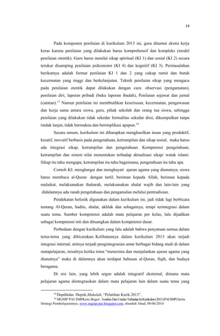 14
Pada komponen penilaian di kurikulum 2013 ini, guru dituntut ekstra kerja
keras karena penilaian yang dilakukan harus komprehensif dan kompleks (model
penilaian otentik). Guru harus menilai sikap spiritual (KI 1) dan sosial (KI 2) secara
terukur disamping penilaian psikomotor (KI 4) dan kognitif (KI 3). Permasalahan
berikutnya adalah format penilaian KI 1 dan 2 yang cukup rumit dan butuh
kecermatan yang tinggi dan berkelanjutan. Teknik penilaian sikap yang mengacu
pada penilaian otentik dapat dilakukan dengan cara: observasi (pengamatan),
penilaian diri, laporan pribadi (buku laporan ibadah), Penilaian sejawat dan jurnal
(catatan).13
Namun penilaian ini membtuthkan keseriusan, kecermatan, pengawasan
dan kerja sama antara siswa, guru, pihak sekolah dan orang tua siswa, sehingga
penilaian yang dilakukan tidak sekedar formalitas sekedar diisi, dikumpulkan tanpa
tindak lanjut, tidak bermakna dan berimplikasi apapun.14
Secara umum, kurikulum ini diharapkan menghasilkan insan yang produktif,
kreatif, inovatif berbasis pada pengetahuan, ketrampilan dan sikap sosial, maka harus
ada integrasi sikap, ketrampilan dan pengetahuan. Kompetensi pengetahuan,
ketrampilan dan sistem nilai menentukan terhadap aktualisasi sikap/ watak islami.
Sikap itu tahu mengapa, ketrampilan itu tahu bagaimana, pengetahuan itu tahu apa.
Contoh KI: menghargai dan menghayati ajaran agama yang dianutnya; siswa
harus membaca al-Quran dengan tartil, beriman kepada Allah, beriman kepada
malaikat, melaksanakan thaharah, melaksanakan shalat wajib dan lain-lain yang
didalamnya ada ranah pengetahuan dan pengamalan melalui pentradisian.
Pendekatan holistik digunakan dalam kurikulum ini, jadi tidak lagi berbicara
tentang Al-Quran, hadits, shalat, akhlak dan sebagainya, tetapi terintegrasi dalam
suatu tema. Sumber kompetensi adalah mata pelajaran per kelas, lalu dijadikan
sebagai kompetensi inti dan dituangkan dalam kompetensi dasar.
Perbedaan dengan kurikulum yang lalu adalah bahwa penyatuan semua dalam
tema-tema yang dibicarakan. Kelihatannya dalam kurikulum 2013 akan terjadi
integrasi internal, artinya terjadi pengintegrasian antar berbagai bidang studi di dalam
matapelajaran, misalnya ketika tema “menerima dan menjalankan ajaran agama yang
dianutnya” maka di dalamnya akan terdapat bahasan al-Quran, fiqih, dan budaya
beragama.
Di sisi lain, yang lebih urgen adalah integratif eksternal, dimana mata
pelajaran agama diintegrasikan dalam mata pelajaran lain dalam suatu tema yang
13
Depdikdas Depok,Makalah, “Pelatihan Kurik 2013”.
14
MGMP PAI SMPKota Bogor: AnalisisDanUsulanTerhadapIsiKurikulum2013(PAISMP)Serta
Strategi Pembelajarannya, www.mgmp-pai.blogspot.com, diunduh Ahad, 08/06/2014
 