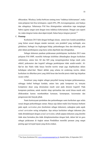 15
dibicarakan. Misalnya, ketika berbicara tentang tema “indahnya kebersamaan”, maka
mata pelajaran lain bisa terintegrasi, seperti IPA, IPS, kewarganegaraan, seni budaya
dan sebagainya. Seharusnya PAI bisa diintegrasikan sedemikian rupa mengingat
bahwa agama sangat sarat dengan tema indahnya kebersamaan. Dengan cara seperti
ini, maka integrasi tuntas akan dapat terjadi, bukan hanya integrasi parsial.15
C. Penutup
Kurikulum 2013 lahir dengan berbagai alasan, antara lain: kondisi pendidikan
yang belum sesuai dengan standar nasional, usia produktif yang melimpah, arus
globalisasi, berbagai isu lingkungan hidup, perkembangan ilmu dan teknologi, pola
pikir dalam pembelajaran yang harus selalu diperbaiki dan ditingkatkan.
Sebagai dokumen panduan pelaksanaan pembelajaran, kurikulum 2013 mata
pelajaran PAI SMP, memiliki beberapa kelebihan dibandingkan dengan kurikulum
sebelumnya, antara lain: KI dan KD yang mengintegrasikan ketiga ranah yaitu
afektif, psikomotor dan kognitif sehingga pembelajaran tidak sendiri-sendiri. Al-
Qur’an dan Hadis tidak hanya bersifat teoritis tetapi juga diaplikasikan dalam
kehidupan sehari-hari. Materi akhlak yang selama ini cenderung teoritis, dalam
kurikulum ini diberikan porsi yang lebih besar dan bersifat praxis tidak lagi diajarkan
secara verbal.
Sosialisasi yang singkat sebagai penyebab kurang kesiapan pelaksanaannya,
sehingga timbul berbagai kendala, antara lain: pada komponen isi, ternyata
kompetensi dasar yang dirumuskan masih sarat pada dimensi kognitif. Pada
komponen penilaian, untuk menilai sikap spiritualitas dan sosial dirasa masih sulit
dilaksanakan karena membutuhkan kemauan, kemampuan, kecermatan dan
pengawasan dari banyak pihak.
Suatu keniscayaan perubahan dan perkembangan suatu kurikulum agar selalu
sesuai dengan perkembangan zaman. Hanya saja dalam tradisi kita biasanya berhenti
pada aspek curriculum plan (kurikulum sebagai dokumen), sedangkan pada aspek
actual curriculum sering terlupakan. Apa artinya kurikulum sebagai dokumen jika
tidak ditindaklanjuti dengan actual curriculum, sebaik apapun dokumen yang dimiliki
tidak akan bermakna jika tidak diimplementasikan dengan baik, dalam hal ini guru
sebagai pelaksanan di tingkat satuan Pendidikan memiliki peranan yang sangat
penting agar terwujud tujuan yang dicita-citakan.
15
Nur Syam, Kurikulum PAI, www.nursyamsunanampel.ac.id, diunduh Sabtu, 26 September 2013.
 