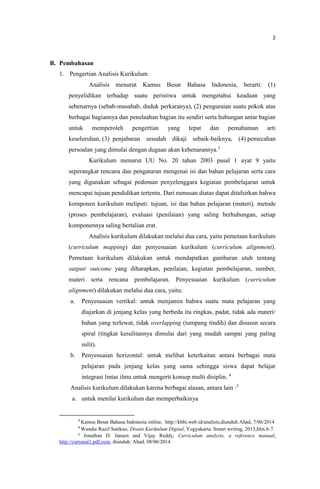 2
B. Pembahasan
1. Pengertian Analisis Kurikulum
Analisis menurut Kamus Besar Bahasa Indonesia, berarti: (1)
penyelidikan terhadap suatu peristiwa untuk mengetahui keadaan yang
sebenarnya (sebab-musabab, duduk perkaranya), (2) penguraian suatu pokok atas
berbagai bagiannya dan penelaahan bagian itu sendiri serta hubungan antar bagian
untuk memperoleh pengertian yang tepat dan pemahaman arti
keseluruhan, (3) penjabaran sesudah dikaji sebaik-baiknya, (4) pemecahan
persoalan yang dimulai dengan dugaan akan kebenarannya.3
Kurikulum menurut UU No. 20 tahun 2003 pasal 1 ayat 9 yaitu
seperangkat rencana dan pengaturan mengenai isi dan bahan pelajaran serta cara
yang digunakan sebagai pedoman penyelenggara kegiatan pembelajaran untuk
mencapai tujuan pendidikan tertentu. Dari rumusan diatas dapat ditafsirkan bahwa
komponen kurikulum meliputi: tujuan, isi dan bahan pelajaran (materi), metode
(proses pembelajaran), evaluasi (penilaian) yang saling berhubungan, setiap
komponennya saling bertalian erat.
Analisis kurikulum dilakukan melalui dua cara, yaitu pemetaan kurikulum
(curriculum mapping) dan penyesuaian kurikulum (curriculum alignment).
Pemetaan kurikulum dilakukan untuk mendapatkan gambaran utuh tentang
output/ outcome yang diharapkan, penilaian, kegiatan pembelajaran, sumber,
materi serta rencana pembelajaran. Penyesuaian kurikulum (curriculum
alignment) dilakukan melalui dua cara, yaitu:
a. Penyesuaian vertikal: untuk menjamin bahwa suatu mata pelajaran yang
diajarkan di jenjang kelas yang berbeda itu ringkas, padat, tidak ada materi/
bahan yang terlewat, tidak overlapping (tumpang tindih) dan disusun secara
spiral (tingkat kesulitannya dimulai dari yang mudah sampai yang paling
sulit).
b. Penyesuaian horizontal: untuk melihat keterkaitan antara berbagai mata
pelajaran pada jenjang kelas yang sama sehingga siswa dapat belajar
integrasi lintas ilmu untuk mengerti konsep multi disiplin. 4
Analisis kurikulum dilakukan karena berbagai alasan, antara lain :5
a. untuk menilai kurikulum dan memperbaikinya
3
Kamus Besar Bahasa Indonesia online, http://kbbi.web.id/analisis,diunduh Ahad, 7/06/2014
4
Wandie Razif Sutikno, Disain Kurikulum Digital, Yogyakarta: Smart writing, 2013,hlm.6-7.
5
Jonathan D. Jansen and Vijay Reddy, Curriculum analysis, a reference manual,
http://curranal1.pdf.com, diunduh: Ahad, 08/06/2014
 