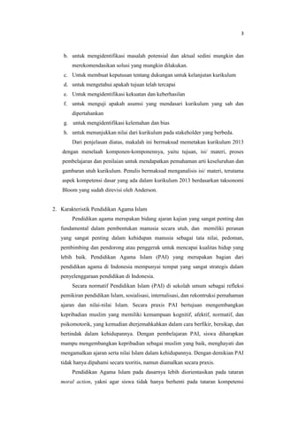 3
b. untuk mengidentifikasi masalah potensial dan aktual sedini mungkin dan
merekomendasikan solusi yang mungkin dilakukan.
c. Untuk membuat keputusan tentang dukungan untuk kelanjutan kurikulum
d. untuk mengetahui apakah tujuan telah tercapai
e. Untuk mengidentifikasi kekuatan dan keberhasilan
f. untuk menguji apakah asumsi yang mendasari kurikulum yang sah dan
dipertahankan
g. untuk mengidentifikasi kelemahan dan bias
h. untuk menunjukkan nilai dari kurikulum pada stakeholder yang berbeda.
Dari penjelasan diatas, makalah ini bermaksud memetakan kurikulum 2013
dengan menelaah komponen-komponennya, yaitu tujuan, isi/ materi, proses
pembelajaran dan penilaian untuk mendapatkan pemahaman arti keseluruhan dan
gambaran utuh kurikulum. Penulis bermaksud menganalisis isi/ materi, terutama
aspek kompetensi dasar yang ada dalam kurikulum 2013 berdasarkan taksonomi
Bloom yang sudah direvisi oleh Anderson.
2. Karakteristik Pendidikan Agama Islam
Pendidikan agama merupakan bidang ajaran kajian yang sangat penting dan
fundamental dalam pembentukan manusia secara utuh, dan memiliki peranan
yang sangat penting dalam kehidupan manusia sebagai tata nilai, pedoman,
pembimbing dan pendorong atau penggerak untuk mencapai kualitas hidup yang
lebih baik. Pendidikan Agama Islam (PAI) yang merupakan bagian dari
pendidikan agama di Indonesia mempunyai tempat yang sangat strategis dalam
penyelenggaraan pendidikan di Indonesia.
Secara normatif Pendidikan Islam (PAI) di sekolah umum sebagai refleksi
pemikiran pendidikan Islam, sosialisasi, internalisasi, dan rekontruksi pemahaman
ajaran dan nilai-nilai Islam. Secara praxis PAI bertujuan mengembangkan
kepribadian muslim yang memiliki kemampuan kognitif, afektif, normatif, dan
psikomotorik, yang kemudian dterjemahkahkan dalam cara berfikir, bersikap, dan
bertindak dalam kehidupannya. Dengan pembelajaran PAI, siswa diharapkan
mampu mengembangkan kepribadian sebagai muslim yang baik, menghayati dan
mengamalkan ajaran serta nilai Islam dalam kehidupannya. Dengan demikian PAI
tidak hanya dipahami secara teoritis, namun diamalkan secara praxis.
Pendidikan Agama Islam pada dasarnya lebih diorientasikan pada tataran
moral action, yakni agar siswa tidak hanya berhenti pada tataran kompetensi
 
