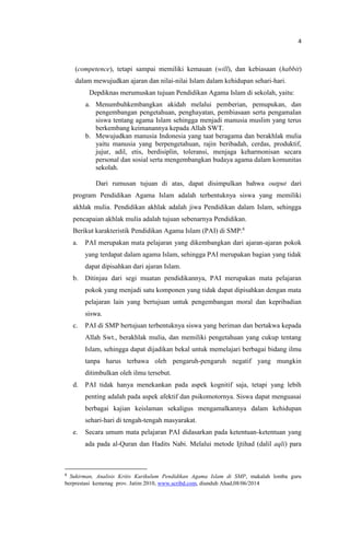4
(competence), tetapi sampai memiliki kemauan (will), dan kebiasaan (habbit)
dalam mewujudkan ajaran dan nilai-nilai Islam dalam kehidupan sehari-hari.
Depdiknas merumuskan tujuan Pendidikan Agama Islam di sekolah, yaitu:
a. Menumbuhkembangkan akidah melalui pemberian, pemupukan, dan
pengembangan pengetahuan, penghayatan, pembiasaan serta pengamalan
siswa tentang agama Islam sehingga menjadi manusia muslim yang terus
berkembang keimanannya kepada Allah SWT.
b. Mewujudkan manusia Indonesia yang taat beragama dan berakhlak mulia
yaitu manusia yang berpengetahuan, rajin beribadah, cerdas, produktif,
jujur, adil, etis, berdisiplin, toleransi, menjaga keharmonisan secara
personal dan sosial serta mengembangkan budaya agama dalam komunitas
sekolah.
Dari rumusan tujuan di atas, dapat disimpulkan bahwa output dari
program Pendidikan Agama Islam adalah terbentuknya siswa yang memiliki
akhlak mulia. Pendidikan akhlak adalah jiwa Pendidikan dalam Islam, sehingga
pencapaian akhlak mulia adalah tujuan sebenarnya Pendidikan.
Berikut karakteristik Pendidikan Agama Islam (PAI) di SMP:6
a. PAI merupakan mata pelajaran yang dikembangkan dari ajaran-ajaran pokok
yang terdapat dalam agama Islam, sehingga PAI merupakan bagian yang tidak
dapat dipisahkan dari ajaran Islam.
b. Ditinjau dari segi muatan pendidikannya, PAI merupakan mata pelajaran
pokok yang menjadi satu komponen yang tidak dapat dipisahkan dengan mata
pelajaran lain yang bertujuan untuk pengembangan moral dan kepribadian
siswa.
c. PAI di SMP bertujuan terbentuknya siswa yang beriman dan bertakwa kepada
Allah Swt., berakhlak mulia, dan memiliki pengetahuan yang cukup tentang
Islam, sehingga dapat dijadikan bekal untuk memelajari berbagai bidang ilmu
tanpa harus terbawa oleh pengaruh-pengaruh negatif yang mungkin
ditimbulkan oleh ilmu tersebut.
d. PAI tidak hanya menekankan pada aspek kognitif saja, tetapi yang lebih
penting adalah pada aspek afektif dan psikomotornya. Siswa dapat menguasai
berbagai kajian keislaman sekaligus mengamalkannya dalam kehidupan
sehari-hari di tengah-tengah masyarakat.
e. Secara umum mata pelajaran PAI didasarkan pada ketentuan-ketentuan yang
ada pada al-Quran dan Hadits Nabi. Melalui metode Ijtihad (dalil aqli) para
6
Sukirman, Analisis Kritis Kurikulum Pendidikan Agama Islam di SMP, makalah lomba guru
berprestasi kemenag prov. Jatim 2010, www.scribd.com, diunduh Ahad,08/06/2014
 