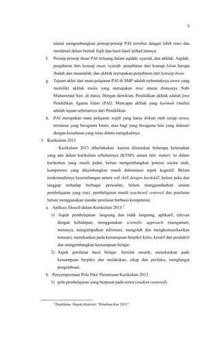 5
ulama mengembangkan prinsip-prinsip PAI tersebut dengan lebih rinci dan
mendetail dalam bentuk fiqih dan hasil-hasil ijtihad lainnya.
f. Prinsip-prinsip dasar PAI tertuang dalam aqidah, syariah, dan akhlak. Aqidah:
penjabaran dari konsep iman; syariah: penjabaran dari konsep Islam berupa
ibadah dan muamalah, dan akhlak merupakan penjabaran dari konsep ihsan.
g. Tujuan akhir dari mata pelajaran PAI di SMP adalah terbentuknya siswa yang
memiliki akhlak mulia yang merupakan misi utama diutusnya Nabi
Muhammad Saw. di dunia. Dengan demikian, Pendidikan akhlak adalah jiwa
Pendidikan Agama Islam (PAI). Mencapai akhlak yang karimah (mulia)
adalah tujuan sebenarnya dari Pendidikan.
h. PAI merupakan mata pelajaran wajib yang harus diikuti oleh setiap siswa,
terutama yang beragama Islam, atau bagi yang beragama lain yang didasari
dengan kesadaran yang tulus dalam mengikutinya.
3. Kurikulum 2013
Kurikulum 2013 diberlakukan karena ditemukan beberapa kelemahan
yang ada dalam kurikulum sebelumnya (KTSP), antara lain: materi/ isi dalam
kurikulum yang masih padat, belum mengembangkan potensi secara utuh,
kompetensi yang dikembangkan masih didominasi aspek kognitif, Belum
terakomodirnya keseimbangan antara soft skill dengan hardskill, belum peka dan
tanggap terhadap berbagai persoalan, belum menggambarkan urutan
pembelajaran yang rinci, pembelajaran masih teachered centered dan penilaian
belum menggunakan standar penilaian berbasis kompetensi.
a. Aplikasi filosofi dalam Kurikulum 2013:7
1) Aspek pembelajaran: langsung dan tidak langsung, aplikatif, relevan
dengan kehidupan, menggunakan scientific approach (mengamati,
menanya, mengumpulkan informasi, mengolah dan mengkomunikasikan
temuan), menekankan pada kemampuan berpikir kritis, kreatif dan produktif
dan mengembangkan kemampuan belajar.
2) Aspek penilaian hasil belajar: bersifat otentik, menekankan pada
kemampuan berpikir dan melakukan, sikap dan perilaku, menghargai
pengetahuan.
b. Penyempurnaan Pola Pikir Perumusan Kurikulum 2013.
1) pola pembelajaran yang berpusat pada siswa (student centered).
7
Depdikdas Depok,Makalah, “Pelatihan Kur 2013”.
 