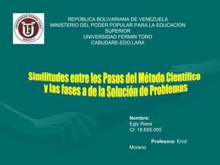 REPÚBLICA BOLIVARIANA DE VENEZUELA MINISTERIO DEL PODER POPULAR PARA LA EDUCACION SUPERIOR UNIVERSIDAD FERMIN TORO CABUDARE-EDO.LARA Nombre: Egly Riera CI: 18.655.005 Profesora:  Enid Moreno Similitudes entre los Pasos del Método Científico y las fases a de la Solución de Problemas 