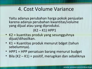 4. Cost Volume Variance
Yaitu adanya perubahan harga pokok penjualan
karena adanya perubahan kwantitas/volume
yang dijual atau yang diproduksi.
(K2 – K1) HPP1
• K2 = kuantitas produk yang sesungguhnya
dijual/dihasilkan.
• K1 = Kuantitas produk menurut bdget (tahun
sebelumnya).
• HPP1 = HPP persatuan barang menurut budget
• Bila (K2 – K1) = positif, merugikan dan sebaliknya
 