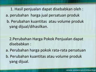 1. Hasil penjualan dapat disebabkan oleh :
a. perubahan harga jual persatuan produk
b. Perubahan kuantitas atau volume produk
yang dijual/dihasilkan.
2.Perubahan Harga Pokok Penjualan dapat
disebabkan :
a. Perubahan harga pokok rata-rata persatuan
b. Perubahan kuantitas atau volume produk
yang dijual.
 