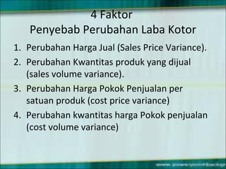4 Faktor
Penyebab Perubahan Laba Kotor
1. Perubahan Harga Jual (Sales Price Variance).
2. Perubahan Kwantitas produk yang dijual
(sales volume variance).
3. Perubahan Harga Pokok Penjualan per
satuan produk (cost price variance)
4. Perubahan kwantitas harga Pokok penjualan
(cost volume variance)
 