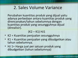 2. Sales Volume Variance
Perubahan kuantitas produk yang dijual yaitu
adanya perbedaan antara kuantitas produk yang
direncanakan/tahun sebelumnya dengan
kuantitas produk yang sesungguhnya dijual
(direalisir).
(K2 – K1) HJ1
• K2 = Kuantitas penjualan sesungguhnya
• K1 = Kuantitas penjualan yang dibudgetkan atau
tahun sebelumnya.
• HJ 1= Harga jual per satuan produk yang
dibudgetkan (tahun sebelumnya)
 