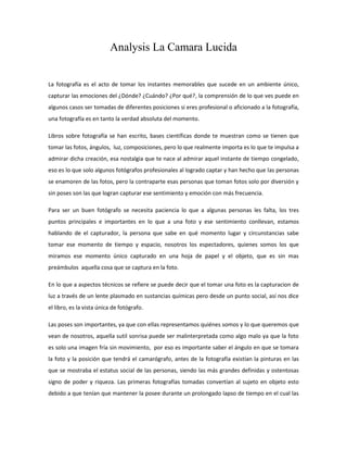 Analysis La Camara Lucida


La fotografía es el acto de tomar los instantes memorables que sucede en un ambiente único,
capturar las emociones del ¿Dónde? ¿Cuándo? ¿Por qué?, la comprensión de lo que ves puede en
algunos casos ser tomadas de diferentes posiciones si eres profesional o aficionado a la fotografía,
una fotografía es en tanto la verdad absoluta del momento.

Libros sobre fotografía se han escrito, bases científicas donde te muestran como se tienen que
tomar las fotos, ángulos, luz, composiciones, pero lo que realmente importa es lo que te impulsa a
admirar dicha creación, esa nostalgia que te nace al admirar aquel instante de tiempo congelado,
eso es lo que solo algunos fotógrafos profesionales al logrado captar y han hecho que las personas
se enamoren de las fotos, pero la contraparte esas personas que toman fotos solo por diversión y
sin poses son las que logran capturar ese sentimiento y emoción con más frecuencia.

Para ser un buen fotógrafo se necesita paciencia lo que a algunas personas les falta, los tres
puntos principales e importantes en lo que a una foto y ese sentimiento conllevan, estamos
hablando de el capturador, la persona que sabe en qué momento lugar y circunstancias sabe
tomar ese momento de tiempo y espacio, nosotros los espectadores, quienes somos los que
miramos ese momento único capturado en una hoja de papel y el objeto, que es sin mas
preámbulos aquella cosa que se captura en la foto.

En lo que a aspectos técnicos se refiere se puede decir que el tomar una foto es la capturacion de
luz a través de un lente plasmado en sustancias químicas pero desde un punto social, así nos dice
el libro, es la vista única de fotógrafo.

Las poses son importantes, ya que con ellas representamos quiénes somos y lo que queremos que
vean de nosotros, aquella sutil sonrisa puede ser malinterpretada como algo malo ya que la foto
es solo una imagen fría sin movimiento, por eso es importante saber el ángulo en que se tomara
la foto y la posición que tendrá el camarógrafo, antes de la fotografía existían la pinturas en las
que se mostraba el estatus social de las personas, siendo las más grandes definidas y ostentosas
signo de poder y riqueza. Las primeras fotografías tomadas convertían al sujeto en objeto esto
debido a que tenían que mantener la posee durante un prolongado lapso de tiempo en el cual las
 