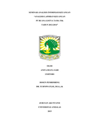 SEMINAR ANALISIS INFORMASI KEUANGAN
“ANALISIS LAPORAN KEUANGAN
PT BUANA LISTYA TAMA Tbk
TAHUN 2012-2014”
OLEH
ANITA DIANA SARI
1310531001
DOSEN PEMBIMBING
DR. YURNIWATI,SE.,M.S.i.,Ak
JURUSAN AKUNTANSI
UNIVERSITAS ANDALAS
2015
 