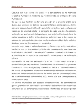 DERECHO MUNICIPAL UNIVERSIDAD TECNOLOGICA BOLIVIANA 
Ejecutivo del nivel central del Estado y a convocatoria de la Asamblea 
Legislativa Plurinacional, mediante ley y administrado por el Órgano Electoral 
Plurinacional. 
Un aspecto que también nos llama la atención en el presente análisis es la 
división que se da en los distintos espacios territoriales, como regiones, distritos 
para una adecuada administración, por cierto coincidimos que en el presente 
trabajo es de prioridad señalar el concepto de cada uno de estos espacios 
territoriales ya que fuera de la importancia que revierte el hecho de tener las 
cartas orgánicas o definir limites debemos entender que la ley marco de 
autonomías y descentralización nace por la propia necesidad de la sociedad 
desde un punto de vista autónomo y autárquico. 
La región es un espacio territorial continuo conformado por varios municipios o 
provincias que no trascienden los límites del departamento, que tiene por 
objeto optimizar la planificación y la gestión pública para el desarrollo integral, y 
se constituye en un espacio de coordinación y concurrencia de la inversión 
pública. 
La creación de regiones metropolitanas en las conurbaciones11 mayores a 
quinientos mil (500.000) habitantes, como espacios de planificación y gestión en 
conformidad con los Parágrafos I y II del Artículo 280 de la Constitución Política 
del Estado, acá podemos observar la diferencia que existe con relación a los 
municipios ya que la conformación de los mismos está en función al promedio 
de 10.000 habitantes y como mínimo 5.000, menos que este último procede a 
una fusión con otros. 
Los distritos municipales son espacios desconcentrados de administración, 
gestión, planificación, participación ciudadana y descentralización de servicios, 
en función de sus dimensiones poblacionales y territoriales, en los que podrán 
11Conurbación es una región que comprende una serie de ciudades, pueblos grandes y otras áreas urbanas que, a 
través del crecimiento poblacional y la expansión física se expanden. 
DRA. JOVANKA V. BLACUTT V. Página 10 
 