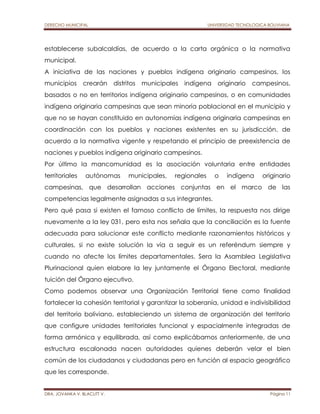 DERECHO MUNICIPAL UNIVERSIDAD TECNOLOGICA BOLIVIANA 
establecerse subalcaldías, de acuerdo a la carta orgánica o la normativa 
municipal. 
A iniciativa de las naciones y pueblos indígena originario campesinos, los 
municipios crearán distritos municipales indígena originario campesinos, 
basados o no en territorios indígena originario campesinos, o en comunidades 
indígena originaria campesinas que sean minoría poblacional en el municipio y 
que no se hayan constituido en autonomías indígena originaria campesinas en 
coordinación con los pueblos y naciones existentes en su jurisdicción, de 
acuerdo a la normativa vigente y respetando el principio de preexistencia de 
naciones y pueblos indígena originario campesinos. 
Por último la mancomunidad es la asociación voluntaria entre entidades 
territoriales autónomas municipales, regionales o indígena originario 
campesinas, que desarrollan acciones conjuntas en el marco de las 
competencias legalmente asignadas a sus integrantes. 
Pero qué pasa si existen el famoso conflicto de límites, la respuesta nos dirige 
nuevamente a la ley 031, pero esta nos señala que la conciliación es la fuente 
adecuada para solucionar este conflicto mediante razonamientos históricos y 
culturales, si no existe solución la vía a seguir es un referéndum siempre y 
cuando no afecte los límites departamentales. Sera la Asamblea Legislativa 
Plurinacional quien elabore la ley juntamente el Órgano Electoral, mediante 
tuición del Órgano ejecutivo. 
Como podemos observar una Organización Territorial tiene como finalidad 
fortalecer la cohesión territorial y garantizar la soberanía, unidad e indivisibilidad 
del territorio boliviano, estableciendo un sistema de organización del territorio 
que configure unidades territoriales funcional y espacialmente integradas de 
forma armónica y equilibrada, así como explicábamos anteriormente, de una 
estructura escalonada nacen autoridades quienes deberán velar el bien 
común de los ciudadanos y ciudadanas pero en función al espacio geográfico 
que les corresponde. 
DRA. JOVANKA V. BLACUTT V. Página 11 
 