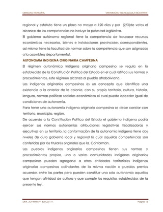 DERECHO MUNICIPAL UNIVERSIDAD TECNOLOGICA BOLIVIANA 
regional y estatuto tiene un plazo no mayor a 120 días y por (2/3)de votos el 
alcance de las competencias no incluye la potestad legislativa. 
El gobierno autónomo regional tiene la competencia de traspasar recursos 
económicos necesarios, bienes e instalaciones provinciales correspondientes, 
así mismo tiene la facultad de normar sobre la competencia que son asignadas 
a la asamblea departamental. 
AUTONOMIA INDIGENA ORIGINARIA CAMPESINA 
El régimen autonómico indígena originario campesino se regula en lo 
establecido de la Constitución Política del Estado en el cual ratifica sus normas y 
procedimientos, este régimen alcanza al pueblo afroboliviano. 
Los indígenas originarios campesinos es un concepto que identifica una 
existencia a la anterior de la colonia, con su propio territorio, cultura, historia, 
lenguas, normas políticas sociales económicas el cual puede acceder igual de 
condiciones de autonomía. 
Para tener una autonomía indígena originaria campesina se debe constar con 
territorio, municipio, región. 
De acuerdo a la Constitución Política del Estado el gobierno indígena podrá 
ejercer sus normas autonomías atribuciones legislativas fiscalizadoras y 
ejecutivas en su territorio, la conformación de la autonomía indígena tiene dos 
niveles de auto gobierno local y regional lo cual aquellas competencias son 
conferidas por los titulares originales que la. Conforman. 
Los pueblos indígenas originarios campesinos tienen sus normas y 
procedimientos propios, uno o varias comunidades indígenas originarios 
campesinos pueden agregarse a otras entidades territoriales indígenas 
originarios campesinos colindantes de la misma nación o pueblos previos 
acuerdos entre las partes pero pueden constituir una sola autonomía aquellos 
que tengan afinidad de cultura y que cumple los requisitos establecidos de la 
presente ley. 
DRA. JOVANKA V. BLACUTT V. Página 13 
 
