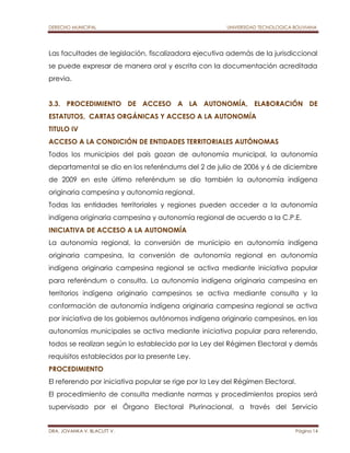 DERECHO MUNICIPAL UNIVERSIDAD TECNOLOGICA BOLIVIANA 
Las facultades de legislación, fiscalizadora ejecutiva además de la jurisdiccional 
se puede expresar de manera oral y escrita con la documentación acreditada 
previa. 
3.3. PROCEDIMIENTO DE ACCESO A LA AUTONOMÍA, ELABORACIÓN DE 
ESTATUTOS, CARTAS ORGÁNICAS Y ACCESO A LA AUTONOMÍA 
TITULO IV 
ACCESO A LA CONDICIÓN DE ENTIDADES TERRITORIALES AUTÓNOMAS 
Todos los municipios del país gozan de autonomía municipal, la autonomía 
departamental se dio en los referéndums del 2 de julio de 2006 y 6 de diciembre 
de 2009 en este último referéndum se dio también la autonomía indígena 
originaria campesina y autonomía regional. 
Todas las entidades territoriales y regiones pueden acceder a la autonomía 
indígena originaria campesina y autonomía regional de acuerdo a la C.P.E. 
INICIATIVA DE ACCESO A LA AUTONOMÍA 
La autonomía regional, la conversión de municipio en autonomía indígena 
originaria campesina, la conversión de autonomía regional en autonomía 
indígena originaria campesina regional se activa mediante iniciativa popular 
para referéndum o consulta. La autonomía indígena originaria campesina en 
territorios indígena originario campesinos se activa mediante consulta y la 
conformación de autonomía indígena originaria campesina regional se activa 
por iniciativa de los gobiernos autónomos indígena originario campesinos, en las 
autonomías municipales se activa mediante iniciativa popular para referendo, 
todos se realizan según lo establecido por la Ley del Régimen Electoral y demás 
requisitos establecidos por la presente Ley. 
PROCEDIMIENTO 
El referendo por iniciativa popular se rige por la Ley del Régimen Electoral. 
El procedimiento de consulta mediante normas y procedimientos propios será 
supervisado por el Órgano Electoral Plurinacional, a través del Servicio 
DRA. JOVANKA V. BLACUTT V. Página 14 
 