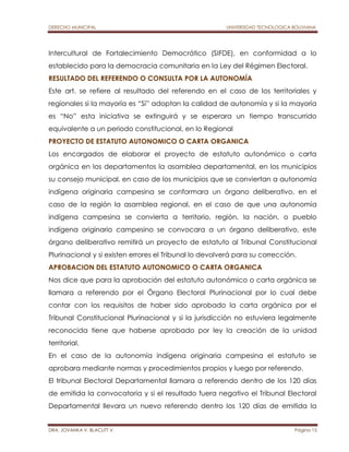 DERECHO MUNICIPAL UNIVERSIDAD TECNOLOGICA BOLIVIANA 
Intercultural de Fortalecimiento Democrático (SIFDE), en conformidad a lo 
establecido para la democracia comunitaria en la Ley del Régimen Electoral. 
RESULTADO DEL REFERENDO O CONSULTA POR LA AUTONOMÍA 
Este art. se refiere al resultado del referendo en el caso de los territoriales y 
regionales si la mayoría es “Si” adoptan la calidad de autonomía y si la mayoría 
es “No” esta iniciativa se extinguirá y se esperara un tiempo transcurrido 
equivalente a un periodo constitucional, en lo Regional 
PROYECTO DE ESTATUTO AUTONOMICO O CARTA ORGANICA 
Los encargados de elaborar el proyecto de estatuto autonómico o carta 
orgánica en los departamentos la asamblea departamental, en los municipios 
su consejo municipal, en caso de los municipios que se conviertan a autonomía 
indígena originaria campesina se conformara un órgano deliberativo, en el 
caso de la región la asamblea regional, en el caso de que una autonomía 
indígena campesina se convierta a territorio, región, la nación, o pueblo 
indígena originario campesino se convocara a un órgano deliberativo, este 
órgano deliberativo remitirá un proyecto de estatuto al Tribunal Constitucional 
Plurinacional y si existen errores el Tribunal lo devolverá para su corrección. 
APROBACION DEL ESTATUTO AUTONOMICO O CARTA ORGANICA 
Nos dice que para la aprobación del estatuto autonómico o carta orgánica se 
llamara a referendo por el Órgano Electoral Plurinacional por lo cual debe 
contar con los requisitos de haber sido aprobado la carta orgánica por el 
Tribunal Constitucional Plurinacional y si la jurisdicción no estuviera legalmente 
reconocida tiene que haberse aprobado por ley la creación de la unidad 
territorial. 
En el caso de la autonomía indígena originaria campesina el estatuto se 
aprobara mediante normas y procedimientos propios y luego por referendo. 
El tribunal Electoral Departamental llamara a referendo dentro de los 120 días 
de emitida la convocatoria y si el resultado fuera negativo el Tribunal Electoral 
Departamental llevara un nuevo referendo dentro los 120 días de emitida la 
DRA. JOVANKA V. BLACUTT V. Página 15 
 