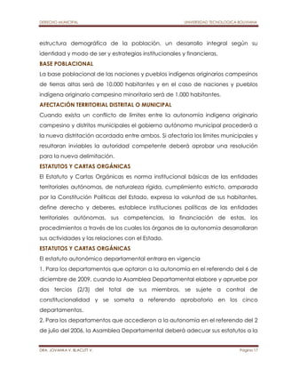DERECHO MUNICIPAL UNIVERSIDAD TECNOLOGICA BOLIVIANA 
estructura demográfica de la población, un desarrollo integral según su 
identidad y modo de ser y estrategias institucionales y financieras. 
BASE POBLACIONAL 
La base poblacional de las naciones y pueblos indígenas originarios campesinos 
de tierras altas será de 10.000 habitantes y en el caso de naciones y pueblos 
indígena originario campesino minoritario será de 1.000 habitantes. 
AFECTACIÓN TERRITORIAL DISTRITAL O MUNICIPAL 
Cuando exista un conflicto de límites entre la autonomía indígena originario 
campesino y distritos municipales el gobierno autónomo municipal procederá a 
la nueva distritación acordada entre ambos. Si afectaría los límites municipales y 
resultaran inviables la autoridad competente deberá aprobar una resolución 
para la nueva delimitación. 
ESTATUTOS Y CARTAS ORGÁNICAS 
El Estatuto y Cartas Orgánicas es norma institucional básicas de las entidades 
territoriales autónomas, de naturaleza rígida, cumplimiento estricto, amparada 
por la Constitución Políticas del Estado, expresa la voluntad de sus habitantes, 
define derecho y deberes, establece instituciones políticas de las entidades 
territoriales autónomas, sus competencias, la financiación de estas, los 
procedimientos a través de los cuales los órganos de la autonomía desarrollaran 
sus actividades y las relaciones con el Estado. 
ESTATUTOS Y CARTAS ORGÁNICAS 
El estatuto autonómico departamental entrara en vigencia 
1. Para los departamentos que optaron a la autonomía en el referendo del 6 de 
diciembre de 2009, cuando la Asamblea Departamental elabore y apruebe por 
dos tercios (2/3) del total de sus miembros, se sujete a control de 
constitucionalidad y se someta a referendo aprobatorio en los cinco 
departamentos. 
2. Para los departamentos que accedieron a la autonomía en el referendo del 2 
de julio del 2006, la Asamblea Departamental deberá adecuar sus estatutos a la 
DRA. JOVANKA V. BLACUTT V. Página 17 
 