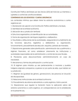 DERECHO MUNICIPAL UNIVERSIDAD TECNOLOGICA BOLIVIANA 
Constitución Política del Estado por dos tercios (2/3) del total de sus miembros y 
sujetarlos a control de constitucionalidad. 
CONTENIDOS DE LOS ESTATUTOS Y CARTAS ORGÁNICAS 
Los contenidos mínimos que deben tener los estatutos autonómicos o cartas 
orgánicas son 
1. Declaración de sujeción a la Constitución Política del Estado y las leyes. 
2. Identidad de la entidad autónoma. 
3. Ubicación de su jurisdicción territorial. 
4. Estructura organizativa y la identificación de sus autoridades. 
5. Forma de organización del órgano legislativo o deliberativo. 
6. Facultades y atribuciones de las autoridades, asegurando el cumplimiento de 
las funciones ejecutiva, legislativa y deliberativa; su organización, 
funcionamiento, procedimiento de elección, requisitos, periodo de mandato. 
7. Disposiciones generales sobre planificación, administración de su patrimonio y 
régimen financiero, así como establecer claramente las instituciones y 
autoridades responsables de la administración y control de recursos fiscales. 
8. Previsiones para desconcentrarse administrativamente en caso de 
necesidad. 
9. Mecanismos y formas de participación y control social. 
10. El régimen para minorías ya sea pertenecientes a naciones y pueblos 
indígena originario campesinos o quienes no son parte de ellas, que habiten en 
su jurisdicción. 
11. Régimen de igualdad de género, generacional y de personas en situación 
de discapacidad. 
12. Relaciones institucionales de la entidad autónoma. 
13. Procedimiento de reforma del estatuto o carta orgánica, total o parcial. 
14. Disposiciones que regulen la transición hacia la aplicación plena del 
estatuto autonómico o carta orgánica, en correspondencia con lo establecido 
en la presente Ley. 
DRA. JOVANKA V. BLACUTT V. Página 18 
 