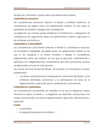 DERECHO MUNICIPAL UNIVERSIDAD TECNOLOGICA BOLIVIANA 
de ejecutar, administrar y operar sobre una determinada materia. 
COMPETENCIA EXCLUSIVA 
Las competencias exclusivas, reservan al Estado o entidad autónoma, la 
competencia de legislar sobre una determinada materia, sin que exista la 
posibilidad de transferir o delegar esta competencia. 
La legislación que emerja puede establecer la transferencia o delegación de 
competencia de reglamentar sobre una determinada materia y ejecutarla, a 
las entidades autonómicas. 
COMPETENCIA CONCURRENTE 
Las competencias concurrentes reservan al Estado la competencia exclusiva, 
no transferible ni delegable, de legislar sobre una determinada materia; en las 
que la ley establece si el Estado transfiere o delega la competencia 
reglamentaria sobre esa materia; yen las que la ejecución, administración y 
operación son obligatoriamente competencias del nivel subnacional, aunque 
en ellas puede concurrir el nivel nacional. 
Las normas del nivel central del Estado, de acuerdo a la naturaleza y escalas, 
establecerán: 
• Las áreas y el alcance que corresponde al nivel central del Estado y a las 
entidades territoriales autónomas, y la participación de éstas en la 
reglamentación y ejecución de las competencias concurrentes. 
COMPETENCIA COMPARTIDA 
Las competencias compartidas son aquellas en las que la legislación básica 
nacional se reserva al Estado y la legislación de desarrollo corresponde a los 
niveles subnacionales, así como la reglamentación, ejecución, administración y 
operación. 
FIJARÁ: 
• los principios, 
• la regulación general de la materia y 
DRA. JOVANKA V. BLACUTT V. Página 20 
 