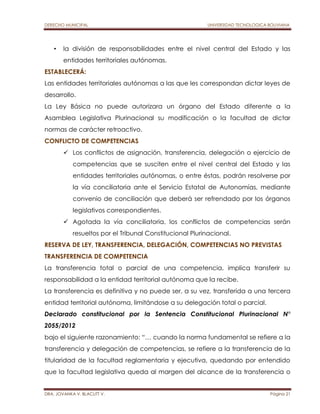 DERECHO MUNICIPAL UNIVERSIDAD TECNOLOGICA BOLIVIANA 
• la división de responsabilidades entre el nivel central del Estado y las 
entidades territoriales autónomas. 
ESTABLECERÁ: 
Las entidades territoriales autónomas a las que les correspondan dictar leyes de 
desarrollo. 
La Ley Básica no puede autorizara un órgano del Estado diferente a la 
Asamblea Legislativa Plurinacional su modificación o la facultad de dictar 
normas de carácter retroactivo. 
CONFLICTO DE COMPETENCIAS 
 Los conflictos de asignación, transferencia, delegación o ejercicio de 
competencias que se susciten entre el nivel central del Estado y las 
entidades territoriales autónomas, o entre éstas, podrán resolverse por 
la vía conciliatoria ante el Servicio Estatal de Autonomías, mediante 
convenio de conciliación que deberá ser refrendado por los órganos 
legislativos correspondientes. 
 Agotada la vía conciliatoria, los conflictos de competencias serán 
resueltos por el Tribunal Constitucional Plurinacional. 
RESERVA DE LEY, TRANSFERENCIA, DELEGACIÓN, COMPETENCIAS NO PREVISTAS 
TRANSFERENCIA DE COMPETENCIA 
La transferencia total o parcial de una competencia, implica transferir su 
responsabilidad a la entidad territorial autónoma que la recibe. 
La transferencia es definitiva y no puede ser, a su vez, transferida a una tercera 
entidad territorial autónoma, limitándose a su delegación total o parcial. 
Declarado constitucional por la Sentencia Constitucional Plurinacional N° 
2055/2012 
bajo el siguiente razonamiento: “… cuando la norma fundamental se refiere a la 
transferencia y delegación de competencias, se refiere a la transferencia de la 
titularidad de la facultad reglamentaria y ejecutiva, quedando por entendido 
que la facultad legislativa queda al margen del alcance de la transferencia o 
DRA. JOVANKA V. BLACUTT V. Página 21 
 