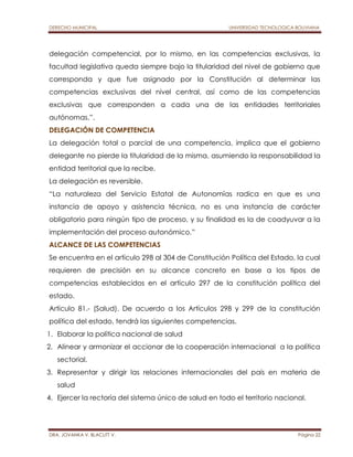DERECHO MUNICIPAL UNIVERSIDAD TECNOLOGICA BOLIVIANA 
delegación competencial, por lo mismo, en las competencias exclusivas, la 
facultad legislativa queda siempre bajo la titularidad del nivel de gobierno que 
corresponda y que fue asignado por la Constitución al determinar las 
competencias exclusivas del nivel central, así como de las competencias 
exclusivas que corresponden a cada una de las entidades territoriales 
autónomas.”. 
DELEGACIÓN DE COMPETENCIA 
La delegación total o parcial de una competencia, implica que el gobierno 
delegante no pierde la titularidad de la misma, asumiendo la responsabilidad la 
entidad territorial que la recibe. 
La delegación es reversible. 
“La naturaleza del Servicio Estatal de Autonomías radica en que es una 
instancia de apoyo y asistencia técnica, no es una instancia de carácter 
obligatorio para ningún tipo de proceso, y su finalidad es la de coadyuvar a la 
implementación del proceso autonómico.” 
ALCANCE DE LAS COMPETENCIAS 
Se encuentra en el artículo 298 al 304 de Constitución Política del Estado, la cual 
requieren de precisión en su alcance concreto en base a los tipos de 
competencias establecidos en el artículo 297 de la constitución política del 
estado. 
Artículo 81.- (Salud). De acuerdo a los Artículos 298 y 299 de la constitución 
política del estado, tendrá las siguientes competencias. 
1. Elaborar la política nacional de salud 
2. Alinear y armonizar el accionar de la cooperación internacional a la política 
sectorial. 
3. Representar y dirigir las relaciones internacionales del país en materia de 
salud 
4. Ejercer la rectoría del sistema único de salud en todo el territorio nacional. 
DRA. JOVANKA V. BLACUTT V. Página 22 
 