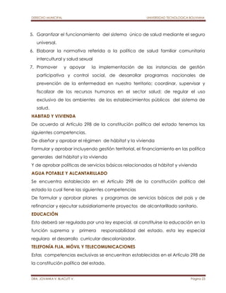 DERECHO MUNICIPAL UNIVERSIDAD TECNOLOGICA BOLIVIANA 
5. Garantizar el funcionamiento del sistema único de salud mediante el seguro 
universal. 
6. Elaborar la normativa referida a la política de salud familiar comunitaria 
intercultural y salud sexual 
7. Promover y apoyar la implementación de las instancias de gestión 
participativa y control social, de desarrollar programas nacionales de 
prevención de la enfermedad en nuestro territorio; coordinar, supervisar y 
fiscalizar de los recursos humanos en el sector salud; de regular el uso 
exclusivo de los ambientes de los establecimientos públicos del sistema de 
salud. 
HABITAD Y VIVIENDA 
De acuerdo al Artículo 298 de la constitución política del estado tenemos las 
siguientes competencias. 
De diseñar y aprobar el régimen de hábitat y la vivienda 
Formular y aprobar incluyendo gestión territorial, el financiamiento en las política 
generales del hábitat y la vivienda 
Y de aprobar políticas de servicios básicos relacionados al hábitat y vivienda 
AGUA POTABLE Y ALCANTARILLADO 
Se encuentra establecido en el Artículo 298 de la constitución política del 
estado la cual tiene las siguientes competencias 
De formular y aprobar planes y programas de servicios básicos del país y de 
refinanciar y ejecutar subsidiariamente proyectos de alcantarillado sanitario. 
EDUCACIÓN 
Esto deberá ser regulada por una ley especial, al constituirse la educación en la 
función suprema y primera responsabilidad del estado, esta ley especial 
regulara el desarrollo curricular descolonizador. 
TELEFONÍA FIJA, MÓVIL Y TELECOMUNICACIONES 
Estas competencias exclusivas se encuentran establecidas en el Artículo 298 de 
la constitución política del estado. 
DRA. JOVANKA V. BLACUTT V. Página 23 
 