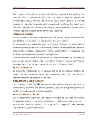 DERECHO MUNICIPAL UNIVERSIDAD TECNOLOGICA BOLIVIANA 
Esto refiere a formular y aprobar el régimen general y las políticas de 
comunicación y telecomunicación del país, esto incluye las frecuencias 
electromagnéticas y servicios de telefonía fija y móvil, acceso a internet; 
también se debe fijar los precios de los servicios de telefonía fija, móvil, larga 
distancia, telecomunicaciones y tecnologías de información provistas en el 
territorio nacional independientemente en su cobertura. 
PATRIMONIO CULTURAL 
Esto se encuentra establecido en el articulo298 de la Constitución Política del 
Estado sobre sus facultades y competencias q tiene el estado. 
Primero de elaborar la ley Nacional de Patrimonio Cultural, de definir políticas 
estatales para la protección, conservación, promoción, recuperación, defensa, 
enajenación, traslado, destrucción, lucha, preservación o resguardo de 
yacimientos, monumentos o bienes arqueológicos. 
También de definir, supervisar y financiar la creación de áreas de preservación 
y protección estatal y sobre todo supervisar los fondos y recursos destinadas a 
investigación, conservación, promoción sobre el patrimonio cultural. 
RECURSOS NATURALES 
Se encuentra establecido en el artículo 298 de la constitución política del 
estado, de forma exclusiva creara los mecanismos de cobro por el uso y 
aprovechamiento de los recursos naturales. 
BIODIVERSIDAD Y MEDIO AMBIENTE 
De acuerdo al Artículo 298 de constitución política del estado tiene la 
competencia exclusiva de diseñar, aprobar y ejecutar el régimen general de 
gestión de biodiversidad y medio ambiente. 
RECURSOS HÍDRICOS Y RIEGO 
Esto comprende la regulación de la gestión integral de cuencas, la inversión, 
los recursos hídricos y sus usos; condiciones y restricciones para sus usos y 
servicios en diferentes estados; y la otorgación y regulación de derechos 
respecto al uso y aprovechamiento. 
DRA. JOVANKA V. BLACUTT V. Página 24 
 