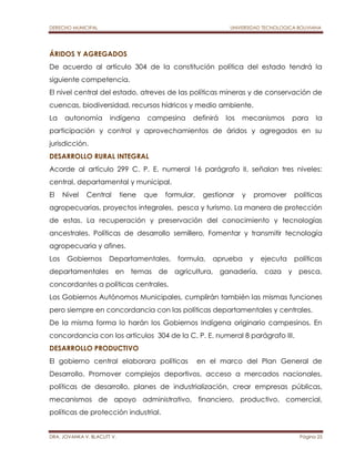 DERECHO MUNICIPAL UNIVERSIDAD TECNOLOGICA BOLIVIANA 
ÁRIDOS Y AGREGADOS 
De acuerdo al artículo 304 de la constitución política del estado tendrá la 
siguiente competencia. 
El nivel central del estado, atreves de las políticas mineras y de conservación de 
cuencas, biodiversidad, recursos hídricos y medio ambiente. 
La autonomía indígena campesina definirá los mecanismos para la 
participación y control y aprovechamientos de áridos y agregados en su 
jurisdicción. 
DESARROLLO RURAL INTEGRAL 
Acorde al artículo 299 C. P. E. numeral 16 parágrafo II, señalan tres niveles: 
central, departamental y municipal. 
El Nivel Central tiene que formular, gestionar y promover políticas 
agropecuarias, proyectos integrales, pesca y turismo. La manera de protección 
de estas. La recuperación y preservación del conocimiento y tecnologías 
ancestrales. Políticas de desarrollo semillero, Fomentar y transmitir tecnología 
agropecuaria y afines. 
Los Gobiernos Departamentales, formula, aprueba y ejecuta políticas 
departamentales en temas de agricultura, ganadería, caza y pesca, 
concordantes a políticas centrales. 
Los Gobiernos Autónomos Municipales, cumplirán también las mismas funciones 
pero siempre en concordancia con las políticas departamentales y centrales. 
De la misma forma lo harán los Gobiernos Indígena originario campesinos. En 
concordancia con los artículos 304 de la C. P. E. numeral 8 parágrafo III. 
DESARROLLO PRODUCTIVO 
El gobierno central elaborara políticas en el marco del Plan General de 
Desarrollo. Promover complejos deportivos, acceso a mercados nacionales, 
políticas de desarrollo, planes de industrialización, crear empresas públicas, 
mecanismos de apoyo administrativo, financiero, productivo, comercial, 
políticas de protección industrial. 
DRA. JOVANKA V. BLACUTT V. Página 25 
 