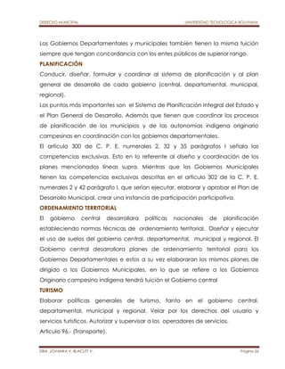 DERECHO MUNICIPAL UNIVERSIDAD TECNOLOGICA BOLIVIANA 
Los Gobiernos Departamentales y municipales también tienen la misma tuición 
siempre que tengan concordancia con los entes públicos de superior rango. 
PLANIFICACIÓN 
Conducir, diseñar, formular y coordinar al sistema de planificación y al plan 
general de desarrollo de cada gobierno (central, departamental, municipal, 
regional). 
Los puntos más importantes son el Sistema de Planificación Integral del Estado y 
el Plan General de Desarrollo. Además que tienen que coordinar los procesos 
de planificación de los municipios y de las autonomías indígena originario 
campesinas en coordinación con los gobiernos departamentales. 
El artículo 300 de C. P. E. numerales 2, 32 y 35 parágrafos I señala las 
competencias exclusivas. Esto en lo referente al diseño y coordinación de los 
planes mencionados líneas supra. Mientras que los Gobiernos Municipales 
tienen las competencias exclusivas descritas en el artículo 302 de la C. P. E. 
numerales 2 y 42 parágrafo I, que serían ejecutar, elaborar y aprobar el Plan de 
Desarrollo Municipal, crear una instancia de participación participativa. 
ORDENAMIENTO TERRITORIAL 
El gobierno central desarrollara políticas nacionales de planificación 
estableciendo normas técnicas de ordenamiento territorial. Diseñar y ejecutar 
el uso de suelos del gobierno central, departamental, municipal y regional. El 
Gobierno central desarrollara planes de ordenamiento territorial para los 
Gobiernos Departamentales e estos a su vez elaboraran los mismos planes de 
dirigido a los Gobiernos Municipales, en lo que se refiere a los Gobiernos 
Originario campesino indígena tendrá tuición el Gobierno central 
TURISMO 
Elaborar políticas generales de turismo, tanto en el gobierno central, 
departamental, municipal y regional. Velar por los derechos del usuario y 
servicios turísticos. Autorizar y supervisar a los operadores de servicios. 
Articulo 96.- (Transporte). 
DRA. JOVANKA V. BLACUTT V. Página 26 
 