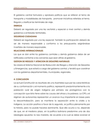 DERECHO MUNICIPAL UNIVERSIDAD TECNOLOGICA BOLIVIANA 
El gobierno central formulara y aprobara políticas que se refieran al tema de 
transporte y modalidades de transporte, promover iniciativas referidas al tema. 
Regular y clasificar las terminales de viaje. 
ENERGIA 
Deberá ser regulada por una ley sectorial y especial a nivel central y demás 
gobiernos o entidades territoriales. 
SEGURIDAD CIUDADANA 
Deberá ser regulada por una ley especial. También la participación deberá de 
ser de manera responsable y conforma a los presupuestos asignándose 
invertidos de manera responsable. 
RELACIONES INTERNACIONALES 
Los que se dan entre los gobiernos centrales y demás gobiernos debe de ser 
ratificados conforme a los convenios que sean afines al gobierno. 
GESTION DE RIESGOS Y ATENCION DE DESASTRES NATURALES 
Se creara el Sistema Nacional de Reducción de Riesgos y Atención de Desastres 
y Emergencias, que estará a cargo del gobierno central, y tendrá que coordinar 
con los gobiernos departamentales, municipales, regionales. 
4. CONCLUSION 
La actual Constitución es resultado de una Asamblea que por las características 
de su conformación y el momento político, representó predominantemente a la 
población rural de origen indígena por primera vez protagónica con la 
concepción que ésta tiene sobre las causas del atraso y la pobreza. La CPE y el 
régimen de autonomías representan un avance muy importante en bases para 
la descentralización, pero se mantiene la separación entre lo criollo y lo 
indígena. La acción positiva a favor de lo segundo, se justifica plenamente por 
la historia, pero no puede hacerse dominante. Que ello ocurra o no, depende 
de que, en el mediano plazo, en la política boliviana predomine una de dos 
ideologías opuestas: la neo marxista, de acuerdo a la cual se debe avanzar al 
DRA. JOVANKA V. BLACUTT V. Página 27 
 