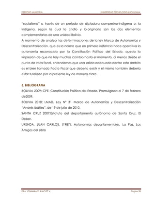 DERECHO MUNICIPAL UNIVERSIDAD TECNOLOGICA BOLIVIANA 
“socialismo” a través de un período de dictadura campesino-indígena o; la 
indígena, según la cual lo criollo y lo originario son los dos elementos 
complementarios de una unidad Bolivia. 
A momento de analizar las determinaciones de la ley Marco de Autonomías y 
Descentralización, que es la norma que en primera instancia hace operativa la 
autonomía reconocida por la Constitución Política del Estado, queda la 
impresión de que no hay muchos cambio hasta el momento, al menos desde el 
punto de vista fiscal, entendemos que una salida adecuada dentro este ámbito 
es el bien llamado Pacto Fiscal que debería existir y el mismo también debería 
estar tutelado por la presente ley de manera clara. 
5. BIBLIOGRAFIA 
BOLIVIA 2009: CPE, Constitución Política del Estado, Promulgada el 7 de febrero 
de2009. 
BOLIVIA 2010: LMAD, Ley N° 31 Marco de Autonomías y Descentralización 
“Andrés Ibáñez”, de 19 de julio de 2010. 
SANTA CRUZ 2007:Estatuto del departamento autónomo de Santa Cruz, El 
Deber. 
URENDA, JUAN CARLOS, (1987), Autonomías departamentales, La Paz, Los 
Amigos del Libro 
DRA. JOVANKA V. BLACUTT V. Página 28 
