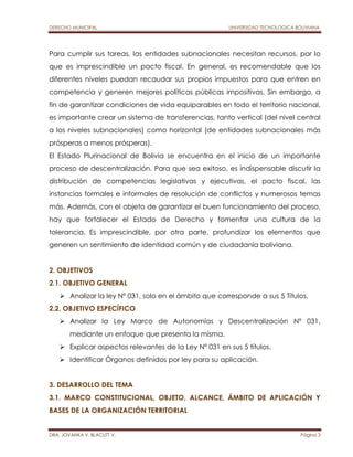 DERECHO MUNICIPAL UNIVERSIDAD TECNOLOGICA BOLIVIANA 
Para cumplir sus tareas, las entidades subnacionales necesitan recursos, por lo 
que es imprescindible un pacto fiscal. En general, es recomendable que los 
diferentes niveles puedan recaudar sus propios impuestos para que entren en 
competencia y generen mejores políticas públicas impositivas. Sin embargo, a 
fin de garantizar condiciones de vida equiparables en todo el territorio nacional, 
es importante crear un sistema de transferencias, tanto vertical (del nivel central 
a los niveles subnacionales) como horizontal (de entidades subnacionales más 
prósperas a menos prósperas). 
El Estado Plurinacional de Bolivia se encuentra en el inicio de un importante 
proceso de descentralización. Para que sea exitoso, es indispensable discutir la 
distribución de competencias legislativas y ejecutivas, el pacto fiscal, las 
instancias formales e informales de resolución de conflictos y numerosos temas 
más. Además, con el objeto de garantizar el buen funcionamiento del proceso, 
hay que fortalecer el Estado de Derecho y fomentar una cultura de la 
tolerancia. Es imprescindible, por otra parte, profundizar los elementos que 
generen un sentimiento de identidad común y de ciudadanía boliviana. 
2. OBJETIVOS 
2.1. OBJETIVO GENERAL 
 Analizar la ley Nº 031, solo en el ámbito que corresponde a sus 5 Títulos. 
2.2. OBJETIVO ESPECÍFICO 
 Analizar la Ley Marco de Autonomías y Descentralización Nº 031, 
mediante un enfoque que presenta la misma. 
 Explicar aspectos relevantes de la Ley Nº 031 en sus 5 títulos. 
 Identificar Órganos definidos por ley para su aplicación. 
3. DESARROLLO DEL TEMA 
3.1. MARCO CONSTITUCIONAL, OBJETO, ALCANCE, ÁMBITO DE APLICACIÓN Y 
BASES DE LA ORGANIZACIÓN TERRITORIAL 
DRA. JOVANKA V. BLACUTT V. Página 3 
 