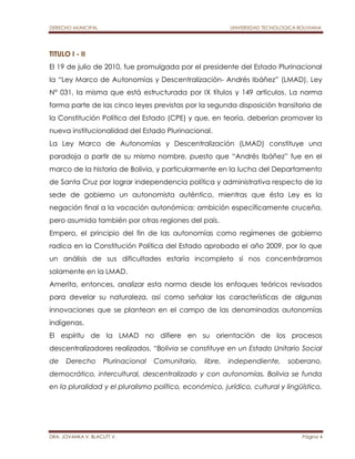 DERECHO MUNICIPAL UNIVERSIDAD TECNOLOGICA BOLIVIANA 
TITULO I - II 
El 19 de julio de 2010, fue promulgada por el presidente del Estado Plurinacional 
la “Ley Marco de Autonomías y Descentralización- Andrés Ibáñez” (LMAD), Ley 
N° 031, la misma que está estructurada por IX títulos y 149 artículos. La norma 
forma parte de las cinco leyes previstas por la segunda disposición transitoria de 
la Constitución Política del Estado (CPE) y que, en teoría, deberían promover la 
nueva institucionalidad del Estado Plurinacional. 
La Ley Marco de Autonomías y Descentralización (LMAD) constituye una 
paradoja a partir de su mismo nombre, puesto que “Andrés Ibáñez” fue en el 
marco de la historia de Bolivia, y particularmente en la lucha del Departamento 
de Santa Cruz por lograr independencia política y administrativa respecto de la 
sede de gobierno un autonomista auténtico, mientras que ésta Ley es la 
negación final a la vocación autonómica; ambición específicamente cruceña, 
pero asumida también por otras regiones del país. 
Empero, el principio del fin de las autonomías como regímenes de gobierno 
radica en la Constitución Política del Estado aprobada el año 2009, por lo que 
un análisis de sus dificultades estaría incompleto si nos concentráramos 
solamente en la LMAD. 
Amerita, entonces, analizar esta norma desde los enfoques teóricos revisados 
para develar su naturaleza, así como señalar las características de algunas 
innovaciones que se plantean en el campo de las denominadas autonomías 
indígenas. 
El espíritu de la LMAD no difiere en su orientación de los procesos 
descentralizadores realizados, “Bolivia se constituye en un Estado Unitario Social 
de Derecho Plurinacional Comunitario, libre, independiente, soberano, 
democrático, intercultural, descentralizado y con autonomías. Bolivia se funda 
en la pluralidad y el pluralismo político, económico, jurídico, cultural y lingüístico, 
DRA. JOVANKA V. BLACUTT V. Página 4 
 
