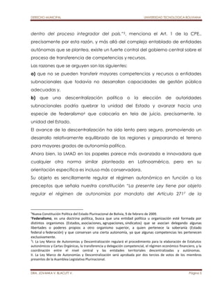 DERECHO MUNICIPAL UNIVERSIDAD TECNOLOGICA BOLIVIANA 
dentro del proceso integrador del país.”5, menciona el Art. 1 de la CPE., 
precisamente por esta razón, y más allá del complejo entablado de entidades 
autónomas que se plantea, existe un fuerte control del gobierno central sobre el 
proceso de transferencia de competencias y recursos. 
Las razones que se arguyen son las siguientes: 
a) que no se pueden transferir mayores competencias y recursos a entidades 
subnacionales que todavía no desarrollan capacidades de gestión pública 
adecuadas y, 
b) que una descentralización política o la elección de autoridades 
subnacionales podría quebrar la unidad del Estado y avanzar hacia una 
especie de federalismo6 que colocaría en tela de juicio, precisamente, la 
unidad del Estado. 
El avance de la descentralización ha sido lento pero seguro, promoviendo un 
desarrollo relativamente equilibrado de las regiones y preparando el terreno 
para mayores grados de autonomía política. 
Ahora bien, la LMAD en los papeles parece más avanzada e innovadora que 
cualquier otra norma similar planteada en Latinoamérica, pero en su 
orientación específica es incluso más conservadora. 
Su objeto es sencillamente regular el régimen autonómico en función a los 
preceptos que señala nuestra constitución “La presente Ley tiene por objeto 
regular el régimen de autonomías por mandato del Artículo 2717 de la 
5Nueva Constitución Política del Estado Plurinacional de Bolivia, 9 de febrero de 2009. 
6Federalismo, es una doctrina política, busca que una entidad política u organización esté formada por 
distintos organismos (Estados, asociaciones, agrupaciones, sindicatos) que se asocian delegando algunas 
libertades o poderes propios a otro organismo superior, a quien pertenece la soberanía (Estado 
federal o federación) y que conservan una cierta autonomía, ya que algunas competencias les pertenecen 
exclusivamente. 
7I. La Ley Marco de Autonomías y Descentralización regulará el procedimiento para la elaboración de Estatutos 
autonómicos y Cartas Orgánicas, la transferencia y delegación competencial, el régimen económico financiero, y la 
coordinación entre el nivel central y las entidades territoriales descentralizadas y autónomas. 
II. La Ley Marco de Autonomías y Descentralización será aprobada por dos tercios de votos de los miembros 
presentes de la Asamblea Legislativa Plurinacional. 
DRA. JOVANKA V. BLACUTT V. Página 5 
 