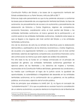 DERECHO MUNICIPAL UNIVERSIDAD TECNOLOGICA BOLIVIANA 
Constitución Política del Estado y las bases de la organización territorial del 
Estado establecidos en su Parte Tercera, Artículos 269 al 305.”8 
Entonces bajo este pensamiento es que la ley pretende alcanzar a conformar 
las bases para el desarrollo de una organización territorial de Estado, los tipos de 
autonomía, los procedimientos de acceso a la autonomía y procedimientos de 
elaboración de Estatutos y Cartas Orgánicas, régimen de competencia, 
economía financiera, coordinación entre el nivel central del Estado y las 
entidades territoriales autónomas, el marco general de la participación y el 
control social en las entidades territoriales autónomas, mediante estas bases es 
que se llegara a los órganos del nivel central del Estado y a las entidades 
territoriales autónomas. 
Uno de los alcances de esta ley es brindar las directrices para la elaboración 
democrática y participativa de los Estatutos Autonómicos y Cartas Orgánicas, 
de acuerdo a la organización territorial y su coordinación con el nivel central 
del Estado; además de regímenes competencial y económico financiero como 
del control social, los mismos que serán objeto de análisis más adelante. 
Por otro lado la ley se funda en un trabajo enmarcado en el principio de 
equidad de género: Las entidades territoriales autónomas garantizan el 
ejercicio pleno de las libertades y los derechos de mujeres y hombres, 
reconocidos en la Constitución Política del Estado, generando las condiciones y 
los medios que contribuyan al logro de la justicia social, la igualdad de 
oportunidades, la sostenibilidad e integralidad del desarrollo en las entidades 
territoriales autónomas, en la conformación de sus gobiernos, en las políticas 
públicas, en el acceso y ejercicio de la función pública. 
Entre los principios que establece la LMAD (Art. 5), no figura el concepto de 
“autodeterminación”9. Si lo que se pretende es avanzar hacia la consolidación 
de un sistema autonómico, es preciso destacar la importancia de la libertad de 
8 Artículo 2 Ley Nº 031, Marco de Autonomías y Descentralización Andrés Ibáñez 
9 La Autodeterminación está referido a la independencia de las naciones, los grupos o las personas. 
DRA. JOVANKA V. BLACUTT V. Página 6 
 