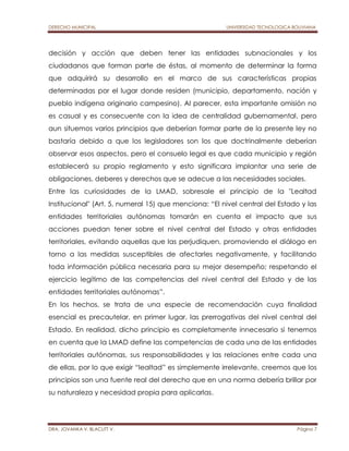 DERECHO MUNICIPAL UNIVERSIDAD TECNOLOGICA BOLIVIANA 
decisión y acción que deben tener las entidades subnacionales y los 
ciudadanos que forman parte de éstas, al momento de determinar la forma 
que adquirirá su desarrollo en el marco de sus características propias 
determinadas por el lugar donde residen (municipio, departamento, nación y 
pueblo indígena originario campesino). Al parecer, esta importante omisión no 
es casual y es consecuente con la idea de centralidad gubernamental, pero 
aun situemos varios principios que deberían formar parte de la presente ley no 
bastaría debido a que los legisladores son los que doctrinalmente deberían 
observar esos aspectos, pero el consuelo legal es que cada municipio y región 
establecerá su propio reglamento y esto significara implantar una serie de 
obligaciones, deberes y derechos que se adecue a las necesidades sociales. 
Entre las curiosidades de la LMAD, sobresale el principio de la "Lealtad 
Institucional" (Art. 5, numeral 15) que menciona: “El nivel central del Estado y las 
entidades territoriales autónomas tomarán en cuenta el impacto que sus 
acciones puedan tener sobre el nivel central del Estado y otras entidades 
territoriales, evitando aquellas que las perjudiquen, promoviendo el diálogo en 
torno a las medidas susceptibles de afectarles negativamente, y facilitando 
toda información pública necesaria para su mejor desempeño; respetando el 
ejercicio legítimo de las competencias del nivel central del Estado y de las 
entidades territoriales autónomas”. 
En los hechos, se trata de una especie de recomendación cuya finalidad 
esencial es precautelar, en primer lugar, las prerrogativas del nivel central del 
Estado. En realidad, dicho principio es completamente innecesario si tenemos 
en cuenta que la LMAD define las competencias de cada una de las entidades 
territoriales autónomas, sus responsabilidades y las relaciones entre cada una 
de ellas, por lo que exigir “lealtad” es simplemente irrelevante, creemos que los 
principios son una fuente real del derecho que en una norma debería brillar por 
su naturaleza y necesidad propia para aplicarlas. 
DRA. JOVANKA V. BLACUTT V. Página 7 
 