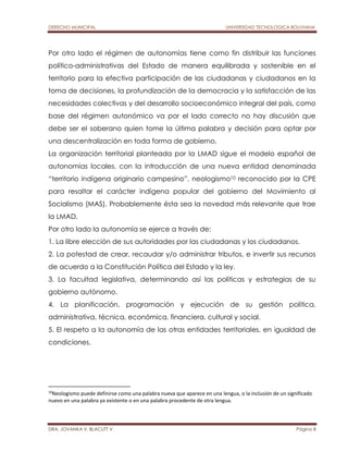 DERECHO MUNICIPAL UNIVERSIDAD TECNOLOGICA BOLIVIANA 
Por otro lado el régimen de autonomías tiene como fin distribuir las funciones 
político-administrativas del Estado de manera equilibrada y sostenible en el 
territorio para la efectiva participación de las ciudadanas y ciudadanos en la 
toma de decisiones, la profundización de la democracia y la satisfacción de las 
necesidades colectivas y del desarrollo socioeconómico integral del país, como 
base del régimen autonómico va por el lado correcto no hay discusión que 
debe ser el soberano quien tome la última palabra y decisión para optar por 
una descentralización en toda forma de gobierno. 
La organización territorial planteada por la LMAD sigue el modelo español de 
autonomías locales, con la introducción de una nueva entidad denominada 
“territorio indígena originario campesino”, neologismo10 reconocido por la CPE 
para resaltar el carácter indígena popular del gobierno del Movimiento al 
Socialismo (MAS). Probablemente ésta sea la novedad más relevante que trae 
la LMAD. 
Por otro lado la autonomía se ejerce a través de: 
1. La libre elección de sus autoridades por las ciudadanas y los ciudadanos. 
2. La potestad de crear, recaudar y/o administrar tributos, e invertir sus recursos 
de acuerdo a la Constitución Política del Estado y la ley. 
3. La facultad legislativa, determinando así las políticas y estrategias de su 
gobierno autónomo. 
4. La planificación, programación y ejecución de su gestión política, 
administrativa, técnica, económica, financiera, cultural y social. 
5. El respeto a la autonomía de las otras entidades territoriales, en igualdad de 
condiciones. 
10Neologismo puede definirse como una palabra nueva que aparece en una lengua, o la inclusión de un significado 
nuevo en una palabra ya existente o en una palabra procedente de otra lengua. 
DRA. JOVANKA V. BLACUTT V. Página 8 
 