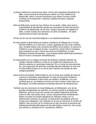 La lectura refiere las vivencias que Adso, novicio del monasterio benedictino de
Melk, tuviera durante el recorrido que realizó con Fray Guillermo de
Baskerville, sabio y virtuoso franciscano que realizó una gran misión
confiada por el emperador, visitando ciudades famosas y abadías
antiquísimas.
Adso de Melk está a punto de irse a Roma con su padre, militar; pero ante la
imposibilidad de ello Marsilio decide que acompañe al sabio franciscano
Guillermo de Baskerville, de 50 años, antiguo inquisidor en Inglaterra e
Italia, a visitar durante dos semanas una serie de abadías , sin saber
exactamente la misión que llevaba.
Primer día de mes de noviembre llegaron a una abadía benedictina.
En esta abadía el abad Abbone le explica a Guillermo el hallazgo de un monje
llamado Adelmo en un barranco, muerto, golpeado por las rocas mientras
caía, arrojado desde unas ventanas del edificio de la abadía. Le autoriza a
Guillermo a que investigue el caso. Le autoriza a hacer todo lo necesario
para esclarecer el caso, menos que entre en la biblioteca, la mejor
biblioteca de todas las abadías , cuya entrada estaba totalmente prohibida a
todo el mundo a excepción del bibliotecario.
En esta abadía vive un antiguo conocido de Guillermo, llamado Ubertino da
Casale. Estando Guillermo y Adso en la capilla de la abadía junto con
Ubertino aparece un personaje misterioso. Es un monje de cara perversa,
feo, poco agraciado de facciones animales llamado Salvatore el cual vive
en esta abadía porque en su día le salvo Ubertino da Casale de otros
castigos populares.
Aquel mismo día también habló Guillermo con el monje que cuidaba la huerta el
cual era un herbolario especializado. En esta conversación Guillermo
preguntó al herbolario si tenía trato con Adelmo, el fallecido, a lo cual
contestó que no, que Adelmo convivía con otros monjes, sobre todo con
Berengario. El monje herbolario se llamaba Severino de Santemerano.
También ese día conocieron al monje Malaquías, el bibliotecario, uno de los
grandes protagonistas de este libro, el cual les enseñó la antesala de la
biblioteca, pero de nuevo les recordó que estaba totalmente prohibido
entrar en ella. Solo podía entrar, única y exclusivamente el bibliotecario.
Había una serie de monjes trabajando en distintas mesas y en un
determinado momento se produjo un intercambio de palabras entre los
monjes que trabajaban y los visitantes en la que se mencionó el nombre de
Adelmo. Aquí se pudo ver la mirada que en ese momento el ayudante del
bibliotecario llamado Berengario da Arundel dirigió a Venencio, otro monje
que admitió su amistad con su “queridísimo Adelmo”.
 