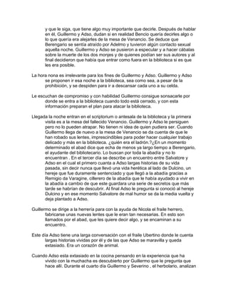 y que le siga, que tiene algo muy importante que decirle. Después de hablar
en él, Guillermo y Adso, dudan si en realidad Bencio quería decirles algo o
lo que quería era alejarles de la mesa de Venancio. Se deduce que
Berengario se sentía atraído por Adelmo y tuvieron algún contacto sexual
aquella noche. Guillermo y Adso se pusieron a especular y a hacer cábalas
sobre la muerte de los dos monjes y de quienes podían ser sus autores y al
final decidieron que había que entrar como fuera en la biblioteca si es que
les era posible.
La hora nona es irrelevante para los fines de Guillermo y Adso. Guillermo y Adso
se proponen ir esa noche a la biblioteca, sea como sea, a pesar de la
prohibición, y se despiden para ir a descansar cada uno a su celda.
Le escuchan de compromiso y con habilidad Guillermo consigue sonsacarle por
donde se entra a la biblioteca cuando todo está cerrado, y con esta
información preparan el plan para atacar la biblioteca.
Llegada la noche entran en el scriptorium o antesala de la biblioteca y la primera
visita es a la mesa del fallecido Venancio. Guillermo y Adso le persiguen
pero no lo pueden atrapar. No tienen ni idea de quien pudiera ser. Cuando
Guillermo llega de nuevo a la mesa de Venancio se da cuenta de que le
han robado sus lentes, imprescindibles para poder hacer cualquier trabajo
delicado y más en la biblioteca. ¿quién era el ladrón.?¿En un momento
determinado el abad dice que echa de menos ya largo tiempo a Berengario,
el ayudante del bibliotecario. Lo buscan por toda la abadía y no lo
encuentran . En el tercer día se describe un encuentro entre Salvatore y
Adso en el cual el primero cuanta a Adso largas historias de su vida
pasada, sin decir nunca que llevó una vida herética al lado de Dulcino, un
hereje que fue duramente sentenciado y que llegó a la abadía gracias a
Remigio da Varagine, cillerero de la abadía que le había ayudado a vivir en
la abadía a cambio de que este guardara una serie de secretos que más
tarde se habrían de descubrir. Al final Adso le pregunta si conoció al hereje
Dulcino y en ese momento Salvatore de mal humor se da la media vuelta y
deja plantado a Adso.
Guillermo se dirige a la herrería para con la ayuda de Nicola el fraile herrero,
fabricarse unas nuevas lentes que le eran tan necesarias. En esto son
llamados por el abad, que les quiere decir algo, y se encaminan a su
encuentro.
Este día Adso tiene una larga conversación con el fraile Ubertino donde le cuenta
largas historias vividas por él y de las que Adso se maravilla y queda
extasiado. Era un corazón de animal.
Cuando Adso esta extasiado en la cocina pensando en la experiencia que ha
vivido con la muchacha es descubierto por Guillermo que le pregunta que
hace allí. Durante el cuarto día Guillermo y Severino , el herbolario, analizan
 