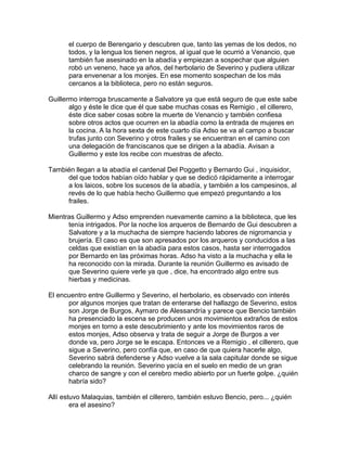 el cuerpo de Berengario y descubren que, tanto las yemas de los dedos, no
todos, y la lengua los tienen negros, al igual que le ocurrió a Venancio, que
también fue asesinado en la abadía y empiezan a sospechar que alguien
robó un veneno, hace ya años, del herbolario de Severino y pudiera utilizar
para envenenar a los monjes. En ese momento sospechan de los más
cercanos a la biblioteca, pero no están seguros.
Guillermo interroga bruscamente a Salvatore ya que está seguro de que este sabe
algo y éste le dice que él que sabe muchas cosas es Remigio , el cillerero,
éste dice saber cosas sobre la muerte de Venancio y también confiesa
sobre otros actos que ocurren en la abadía como la entrada de mujeres en
la cocina. A la hora sexta de este cuarto día Adso se va al campo a buscar
trufas junto con Severino y otros frailes y se encuentran en el camino con
una delegación de franciscanos que se dirigen a la abadía. Avisan a
Guillermo y este los recibe con muestras de afecto.
También llegan a la abadía el cardenal Del Poggetto y Bernardo Gui , inquisidor,
del que todos habían oído hablar y que se dedicó rápidamente a interrogar
a los laicos, sobre los sucesos de la abadía, y también a los campesinos, al
revés de lo que había hecho Guillermo que empezó preguntando a los
frailes.
Mientras Guillermo y Adso emprenden nuevamente camino a la biblioteca, que les
tenía intrigados. Por la noche los arqueros de Bernardo de Gui descubren a
Salvatore y a la muchacha de siempre haciendo labores de nigromancia y
brujería. El caso es que son apresados por los arqueros y conducidos a las
celdas que existían en la abadía para estos casos, hasta ser interrogados
por Bernardo en las próximas horas. Adso ha visto a la muchacha y ella le
ha reconocido con la mirada. Durante la reunión Guillermo es avisado de
que Severino quiere verle ya que , dice, ha encontrado algo entre sus
hierbas y medicinas.
El encuentro entre Guillermo y Severino, el herbolario, es observado con interés
por algunos monjes que tratan de enterarse del hallazgo de Severino, estos
son Jorge de Burgos, Aymaro de Alessandría y parece que Bencio también
ha presenciado la escena se producen unos movimientos extraños de estos
monjes en torno a este descubrimiento y ante los movimientos raros de
estos monjes, Adso observa y trata de seguir a Jorge de Burgos a ver
donde va, pero Jorge se le escapa. Entonces ve a Remigio , el cillerero, que
sigue a Severino, pero confía que, en caso de que quiera hacerle algo,
Severino sabrá defenderse y Adso vuelve a la sala capitular donde se sigue
celebrando la reunión. Severino yacía en el suelo en medio de un gran
charco de sangre y con el cerebro medio abierto por un fuerte golpe. ¿quién
habría sido?
Allí estuvo Malaquias, también el cillerero, también estuvo Bencio, pero... ¿quién
era el asesino?
 