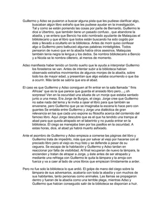 Guillermo y Adso se pusieron a buscar alguna pista que les pudiese clarificar algo,
buscaban algún libro extraño que les pudiese ayudar en la investigación.
Tal y como se están poniendo las cosas por parte de Bernardo, Guillermo le
dice a Ubertino, que también tiene un pasado confuso , que abandone la
abadía, y se entera que Bencio ha sido nombrado ayudante de Malaquias el
bibliotecario y que el libro que todos están buscando ha sido cogido por
éste y llevado a ocultarlo en la biblioteca. Antes de morir quiso confesar
algo a Guillermo pero balbuceó algunas palabras ininteligibles. Todos
pensaron de nuevo que en la abadía había otros asesinos. Malaquias
también tenía negra la lengua y los dedos. Se nombra bibliotecario a Bencio
y a Nicola se le nombra cillerero, al menos de momento.
Adso manifiesta haber tenido un bonito sueño que le ayuda a interpretar Guillermo
los forasteros se van. Antes de intentar subir a la biblioteca habían
observado extraños movimientos de algunos monjes de la abadía, sobre
todo los de mayor edad, y presentían que algo estaba ocurriendo o que iba
a ocurrir. Más tarde se sabría que era el abad.
El caso es que Guillermo y Adso consiguen al fin entrar en la sala llamada “ finis
Africae” que es la que parece que guarda el ansiado libro pero....¡ oh
sorpresa! Ven en la oscuridad una silueta de un monje que estaba sentado
junto a una mesa. Era Jorge de Burgos, el ciego. Jorge cree que Guillermo
no sabe nada del tema y le invita a ojear el libro para que también se
envenene, pero Guillermo que ya se imaginaba la escena lo hace pero con
guantes Se entabla entre Guillermo y Jorge una dialéctica de gran
relevancia en las que cada uno expone su filosofía acerca del contenido del
famoso libro. Aquí Jorge descubre que es el que ha tendido una trampa al
abad para que queda atrapado en el laberinto y no pueda entrar en la
biblioteca. El ciego se manejaba bien por los pasillos en la oscuridad. A
estas horas, dice, el abad ya habrá muerto asfixiado.
Ante el asombro de Guillermo y Adso empieza a comerse las páginas del libro y
Guillermo trata de impedirlo, más que por salvar al viejo por hacerse con el
preciado libro pero el viejo es muy listo y se defiende a pesar de su
ceguera. Se escapa de la habitación y Guillermo y Adso tardan en
reaccionar por falta de visibilidad. Al final recuperan de nuevo la lámpara, la
encienden y tratan de atrapar a Jorge, y éste antes de ser atrapado y
mediante una refriega con Guillermo le quita la lámpara y la arroja con
fuerza y va a caer al lado de unos libros que empiezan tímidamente a arder.
Pero no fue solo la biblioteca lo que ardió. El golpe de mano del ciego sobre la
lámpara de sus adversarios, acabaría con toda la abadía y con muchos de
sus habitantes, tanto personas como animales. Las llamas se propagaron
dentro y fueran de la abadía como una terrible plaga, mientras Adso y
Guillermo que habían conseguido salir de la biblioteca se disponían a huir.
 