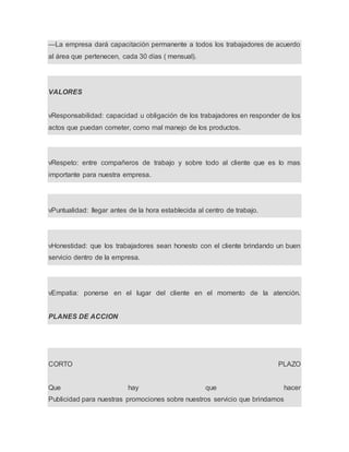 —La empresa dará capacitación permanente a todos los trabajadores de acuerdo
al área que pertenecen, cada 30 días ( mensual).
VALORES
vResponsabilidad: capacidad u obligación de los trabajadores en responder de los
actos que puedan cometer, como mal manejo de los productos.
vRespeto: entre compañeros de trabajo y sobre todo al cliente que es lo mas
importante para nuestra empresa.
vPuntualidad: llegar antes de la hora establecida al centro de trabajo.
vHonestidad: que los trabajadores sean honesto con el cliente brindando un buen
servicio dentro de la empresa.
vEmpatia: ponerse en el lugar del cliente en el momento de la atención.
PLANES DE ACCION
CORTO PLAZO
Que hay que hacer
Publicidad para nuestras promociones sobre nuestros servicio que brindamos
 