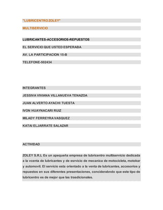 "LUBRICENTRO ZOLEY"
MULTISERVICIO
LUBRICANTES-ACCESORIOS-REPUESTOS
EL SERVICIO QUE USTED ESPERABA
AV. LA PARTICIPACION 15-B
TELEFONE-502434
INTEGRANTES
JESSIVA VIVIANA VILLANUEVA TENAZOA
JUAN ALVERTO AYACHI TUESTA
IVON HUAYNACARI RUIZ
MILADY FERREYRA VASQUEZ
KATAI ELJARRATE SALAZAR
ACTIVIDAD
ZOLEY S.R.L Es un apequeña empresa de lubricentro multiservicio dedicada
a la vcenta de lubricantes y de esrvicio de mecanica de motocicleta, motokar
y automovil. El servicio esta orientado a la venta de lubricantes, accesorios y
repuestos en sus diferentes presentaciones, conciderabndo que este tipo de
lubricentro es de mejor que las trasdicionales.
 