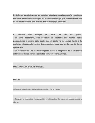 Es la forma asociativa mas apropiada y adaptable para la pequeña y mediana
empresa, esta comformada por 20 socios maximo ya que poseela limitacion
de respobnsabilidad y es mucho menos compleja y costosa.
L funcion que cumple la S,R.L es de un punto
—de vista doctrinario, una sociedad de capitales con fuertes notas
personalistas ; quiere esto decir, que el socio no se obliga frente a la
sociedad ni responde frente a los acreedores mas que por la cuantía de su
aportación.
—La constitución de la Microempresa dada la magnitud de la inversión
estará constituida por una sociedad con personaría jurídica.
ORGANIGRAMA DE LA EMPRESA
MISION
—Brindar servicio de calidad plena satisfacción al cliente.
—Generar la retención, recuperación y fidelizacion de nuestros consumidores y
cliente.
 