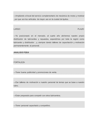 —Ampliando el local del servicio complementario de mecánica de motos y motokar
, por que son los vehículos de mayor uso en la ciudad de Iquitos.
LARGO PLAZO
—Ya posicionado en el mercado, al cuarto año abriremos nuestro propio
distribuidor de lubricantes y repuestos, expandirnos por toda la región como
lubricentro y distribuidor , y, siempre dando talleres de capacitación y motivación
permanentemente al personal.
ANALISIS FODA
FORTALEZA
—Tener buena publicidad y promociones de venta.
—Dar talleres de motivación a nuestro personal de temas que se base a nuestro
rubro.
—Estar preparado para competir con otros lubricentros.
—Tener personal capacitado y competitivo.
 