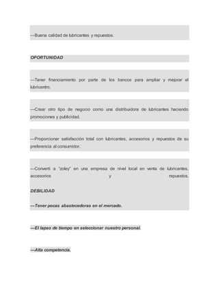 —Buena calidad de lubricantes y repuestos.
OPORTUNIDAD
—Tener financiamiento por parte de los bancos para ampliar y mejorar el
lubricentro.
—Crear otro tipo de negocio como una distribuidora de lubricantes haciendo
promociones y publicidad.
—Proporcionar satisfacción total con lubricantes, accesorios y repuestos de su
preferencia al consumidor.
—Convertí a “zoley” en una empresa de nivel local en venta de lubricantes,
accesorios y repuestos.
DEBILIDAD
—Tener pocas abastecedoras en el mercado.
—El lapso de tiempo en seleccionar nuestro personal.
—Alta competencia.
 